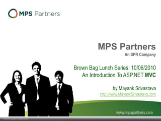 © 2009 SPR Companies. All rights reserved.
MPS Partners
An SPR Company
Brown Bag Lunch Series: 10/06/2010
An Introduction To ASP.NET MVC
by Mayank Srivastava
http://www.MayankSrivastava.com
 