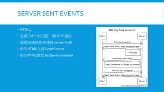 SERVER SENT EVENTS
 HTML5
 定義了API來打開一個HTTP連接
 通過該連接能夠獲得Server Push

 新的HTML元素EventSource
 新的MIME類型 text/event-stream

 