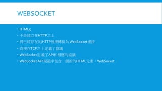 WEBSOCKET
 HTML5
 不是建立在HTTP之上
 將已經存在的HTTP連接轉換為 WebSocket連接

 直接在TCP之上定義了協議
 WebSocket定義了API和相應的協議
 WebSocket API規範中包含一個新的HTML元素：WebSocket

 