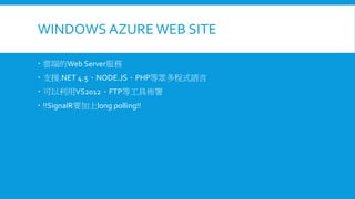 WINDOWS AZURE WEB SITE
 雲端的Web Server服務
 支援.NET 4.5、NODE.JS、PHP等眾多程式語言
 可以利用VS2012、FTP等工具佈署

 !!SignalR要加上long polling!!

 