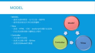 MODEL
 MODEL
 通常為資料模型，也可以是一個DTO
 通常裡面會放許多的商業邏輯。

 View
 頁面，HTML、CSS、JavaScript皆屬於此區塊
 於此頁面撰寫顯示邏輯是合理的

 Controller
 決定運作的流程
 負責決定顯示哪一個View
 負責控制Model的傳遞

 