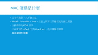 MVC 優點是什麼
 三者有點黏，又不會太黏
 Model、Controller、View，三者之間可以某種程度的獨立開發
 支援標準的HTML語法

 不在使用PostBack (沒有ViewState)，所以傳輸很輕量
 容易測試的架構

 