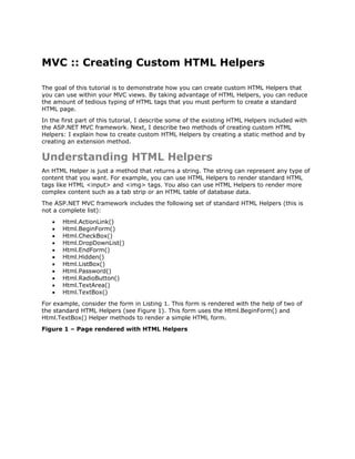 MVC :: Creating Custom HTML Helpers

The goal of this tutorial is to demonstrate how you can create custom HTML Helpers that
you can use within your MVC views. By taking advantage of HTML Helpers, you can reduce
the amount of tedious typing of HTML tags that you must perform to create a standard
HTML page.
In the first part of this tutorial, I describe some of the existing HTML Helpers included with
the ASP.NET MVC framework. Next, I describe two methods of creating custom HTML
Helpers: I explain how to create custom HTML Helpers by creating a static method and by
creating an extension method.

Understanding HTML Helpers
An HTML Helper is just a method that returns a string. The string can represent any type of
content that you want. For example, you can use HTML Helpers to render standard HTML
tags like HTML <input> and <img> tags. You also can use HTML Helpers to render more
complex content such as a tab strip or an HTML table of database data.
The ASP.NET MVC framework includes the following set of standard HTML Helpers (this is
not a complete list):
   •   Html.ActionLink()
   •   Html.BeginForm()
   •   Html.CheckBox()
   •   Html.DropDownList()
   •   Html.EndForm()
   •   Html.Hidden()
   •   Html.ListBox()
   •   Html.Password()
   •   Html.RadioButton()
   •   Html.TextArea()
   •   Html.TextBox()
For example, consider the form in Listing 1. This form is rendered with the help of two of
the standard HTML Helpers (see Figure 1). This form uses the Html.BeginForm() and
Html.TextBox() Helper methods to render a simple HTML form.
Figure 1 – Page rendered with HTML Helpers
 