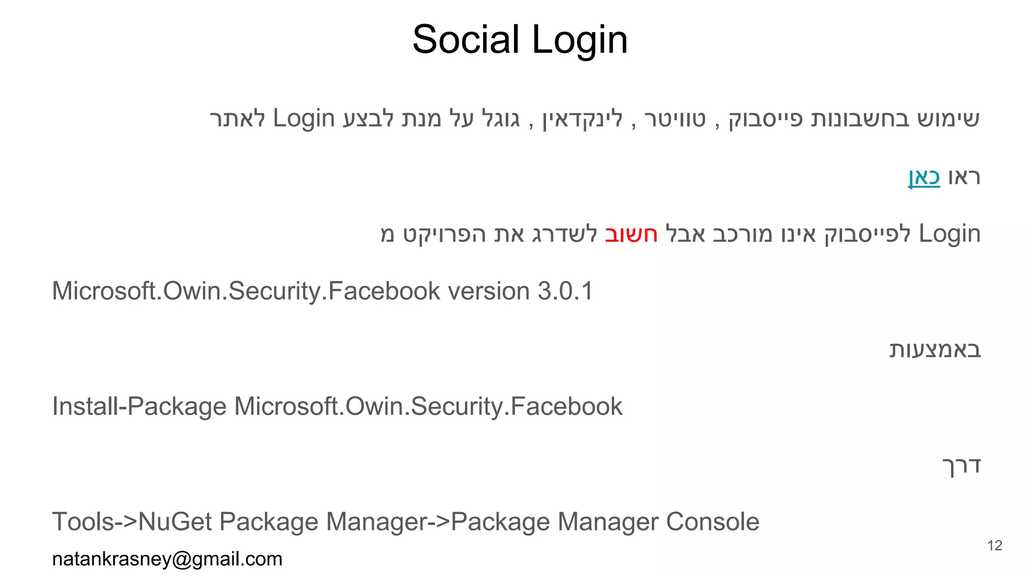 Social Login
‫לאתר‬ Login ‫לבצע‬ ‫מנת‬ ‫על‬ ‫גוגל‬ , ‫לינקדאין‬ , ‫טוויטר‬ , ‫פייסבוק‬ ‫בחשבונות‬ ‫שימוש‬
‫כאן‬ ‫ראו‬
‫מ‬ ‫הפרויקט‬ ‫את‬ ‫לשדרג‬ ‫חשוב‬ ‫אבל‬ ‫מורכב‬ ‫אינו‬ ‫לפייסבוק‬ Login
Microsoft.Owin.Security.Facebook version 3.0.1
‫באמצעות‬
Install-Package Microsoft.Owin.Security.Facebook
‫דרך‬
Tools->NuGet Package Manager->Package Manager Console
natankrasney@gmail.com
12
 