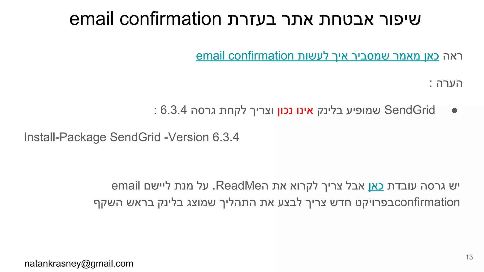 email confirmation ‫בעזרת‬ ‫אתר‬ ‫אבטחת‬ ‫שיפור‬
email confirmation ‫לעשות‬ ‫איך‬ ‫שמסביר‬ ‫מאמר‬ ‫כאן‬ ‫ראה‬
: ‫הערה‬
●: 6.3.4 ‫גרסה‬ ‫לקחת‬ ‫וצריך‬ ‫נכון‬ ‫אינו‬ ‫בלינק‬ ‫שמופיע‬ SendGrid
Install-Package SendGrid -Version 6.3.4
email ‫ליישם‬ ‫מנת‬ ‫על‬ .ReadMe‫ה‬ ‫את‬ ‫לקרוא‬ ‫צריך‬ ‫אבל‬ ‫כאן‬ ‫עובדת‬ ‫גרסה‬ ‫יש‬
‫השקף‬ ‫בראש‬ ‫בלינק‬ ‫שמוצג‬ ‫התהליך‬ ‫את‬ ‫לבצע‬ ‫צריך‬ ‫חדש‬ ‫בפרויקט‬confirmation
natankrasney@gmail.com
13
 