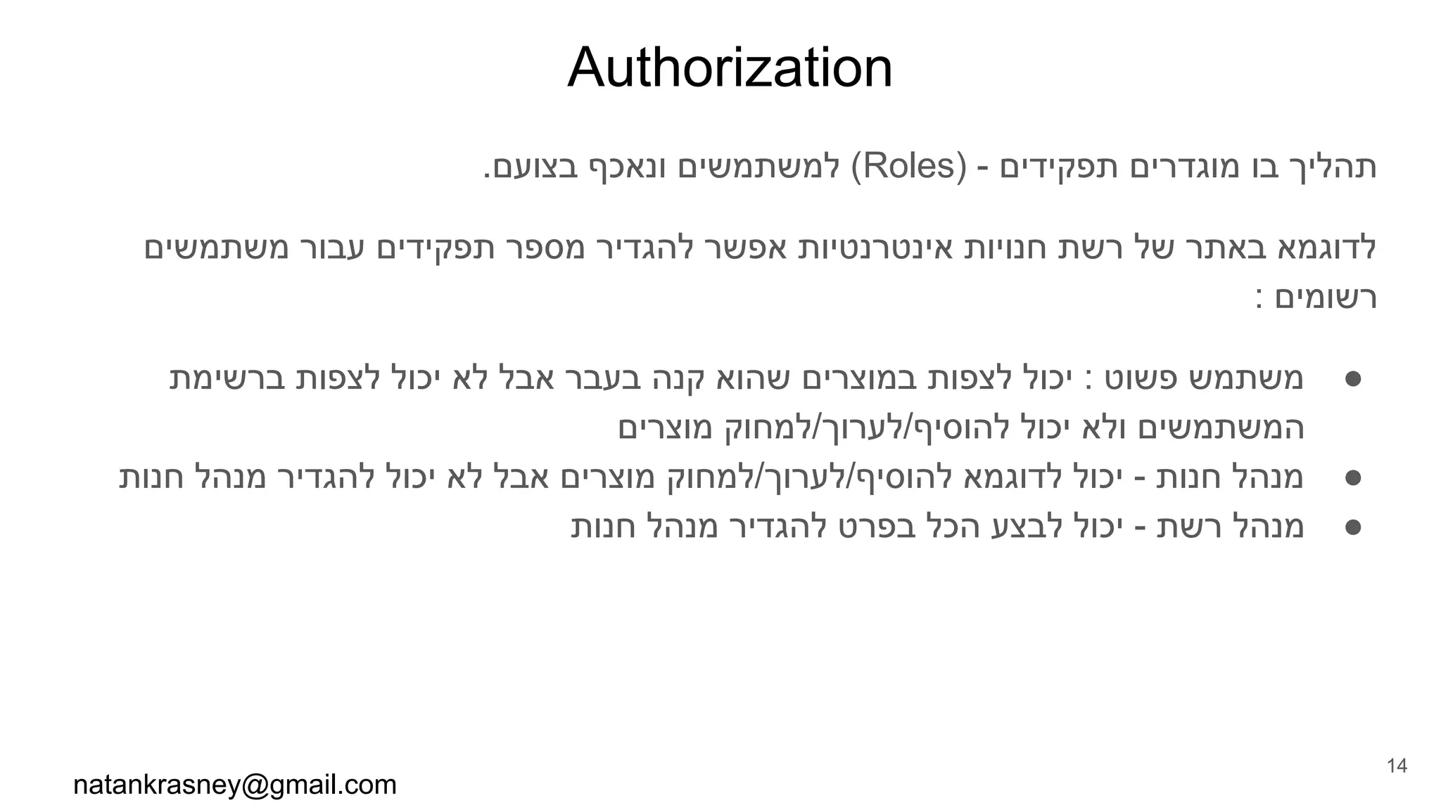 Authorization
.‫בצועם‬ ‫ונאכף‬ ‫למשתמשים‬ (Roles) - ‫תפקידים‬ ‫מוגדרים‬ ‫בו‬ ‫תהליך‬
‫משתמשים‬ ‫עבור‬ ‫תפקידים‬ ‫מספר‬ ‫להגדיר‬ ‫אפשר‬ ‫אינטרנטיות‬ ‫חנויות‬ ‫רשת‬ ‫של‬ ‫באתר‬ ‫לדוגמא‬
: ‫רשומים‬
●‫ברשימת‬ ‫לצפות‬ ‫יכול‬ ‫לא‬ ‫אבל‬ ‫בעבר‬ ‫קנה‬ ‫שהוא‬ ‫במוצרים‬ ‫לצפות‬ ‫יכול‬ : ‫פשוט‬ ‫משתמש‬
‫מוצרים‬ ‫להוסיף/לערוך/למחוק‬ ‫יכול‬ ‫ולא‬ ‫המשתמשים‬
●‫חנות‬ ‫מנהל‬ ‫להגדיר‬ ‫יכול‬ ‫לא‬ ‫אבל‬ ‫מוצרים‬ ‫להוסיף/לערוך/למחוק‬ ‫לדוגמא‬ ‫יכול‬ - ‫חנות‬ ‫מנהל‬
●‫חנות‬ ‫מנהל‬ ‫להגדיר‬ ‫בפרט‬ ‫הכל‬ ‫לבצע‬ ‫יכול‬ - ‫רשת‬ ‫מנהל‬
natankrasney@gmail.com
14
 