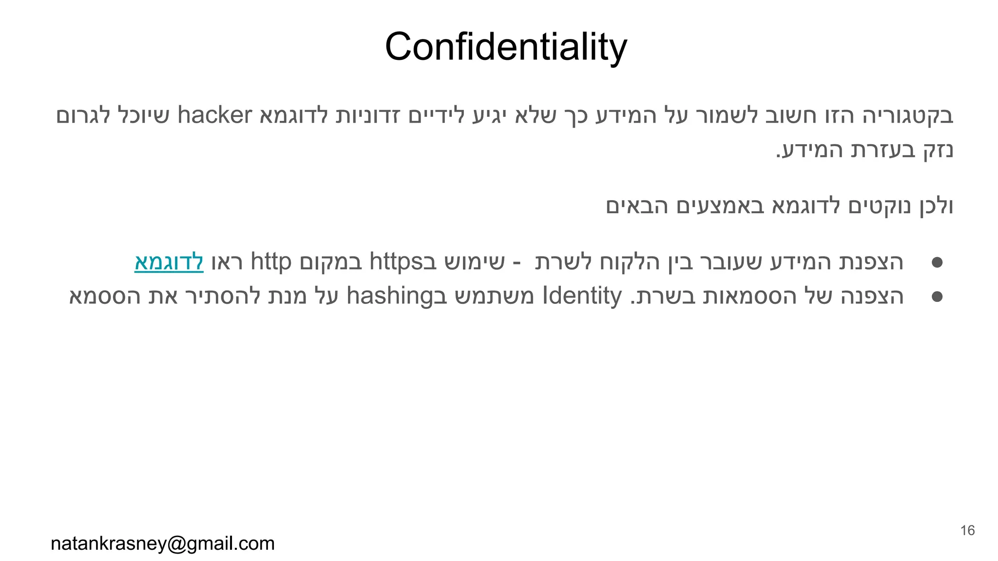 Confidentiality
‫לגרום‬ ‫שיוכל‬ hacker ‫לדוגמא‬ ‫זדוניות‬ ‫לידיים‬ ‫יגיע‬ ‫שלא‬ ‫כך‬ ‫המידע‬ ‫על‬ ‫לשמור‬ ‫חשוב‬ ‫הזו‬ ‫בקטגוריה‬
.‫המידע‬ ‫בעזרת‬ ‫נזק‬
‫הבאים‬ ‫באמצעים‬ ‫לדוגמא‬ ‫נוקטים‬ ‫ולכן‬
●‫לדוגמא‬ ‫ראו‬ http ‫במקום‬ https‫ב‬ ‫שימוש‬ - ‫לשרת‬ ‫הלקוח‬ ‫בין‬ ‫שעובר‬ ‫המידע‬ ‫הצפנת‬
●‫הססמא‬ ‫את‬ ‫להסתיר‬ ‫מנת‬ ‫על‬ hashing‫ב‬ ‫משתמש‬ Identity .‫בשרת‬ ‫הססמאות‬ ‫של‬ ‫הצפנה‬
natankrasney@gmail.com
16
 