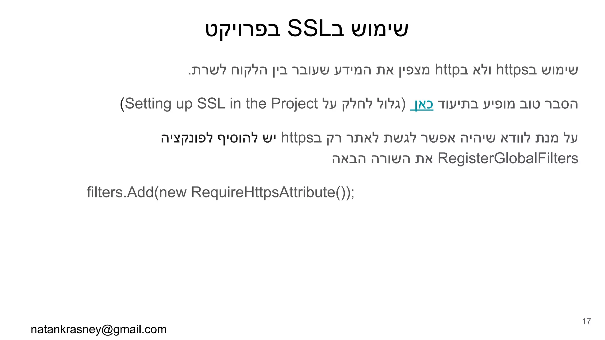 ‫בפרויקט‬ SSL‫ב‬ ‫שימוש‬
.‫לשרת‬ ‫הלקוח‬ ‫בין‬ ‫שעובר‬ ‫המידע‬ ‫את‬ ‫מצפין‬ http‫ב‬ ‫ולא‬ https‫ב‬ ‫שימוש‬
(Setting up SSL in the Project ‫על‬ ‫לחלק‬ ‫)גלול‬ ‫כאן‬ ‫בתיעוד‬ ‫מופיע‬ ‫טוב‬ ‫הסבר‬
‫לפונקציה‬ ‫להוסיף‬ ‫יש‬ https‫ב‬ ‫רק‬ ‫לאתר‬ ‫לגשת‬ ‫אפשר‬ ‫שיהיה‬ ‫לוודא‬ ‫מנת‬ ‫על‬
‫הבאה‬ ‫השורה‬ ‫את‬ RegisterGlobalFilters
filters.Add(new RequireHttpsAttribute());
natankrasney@gmail.com
17
 