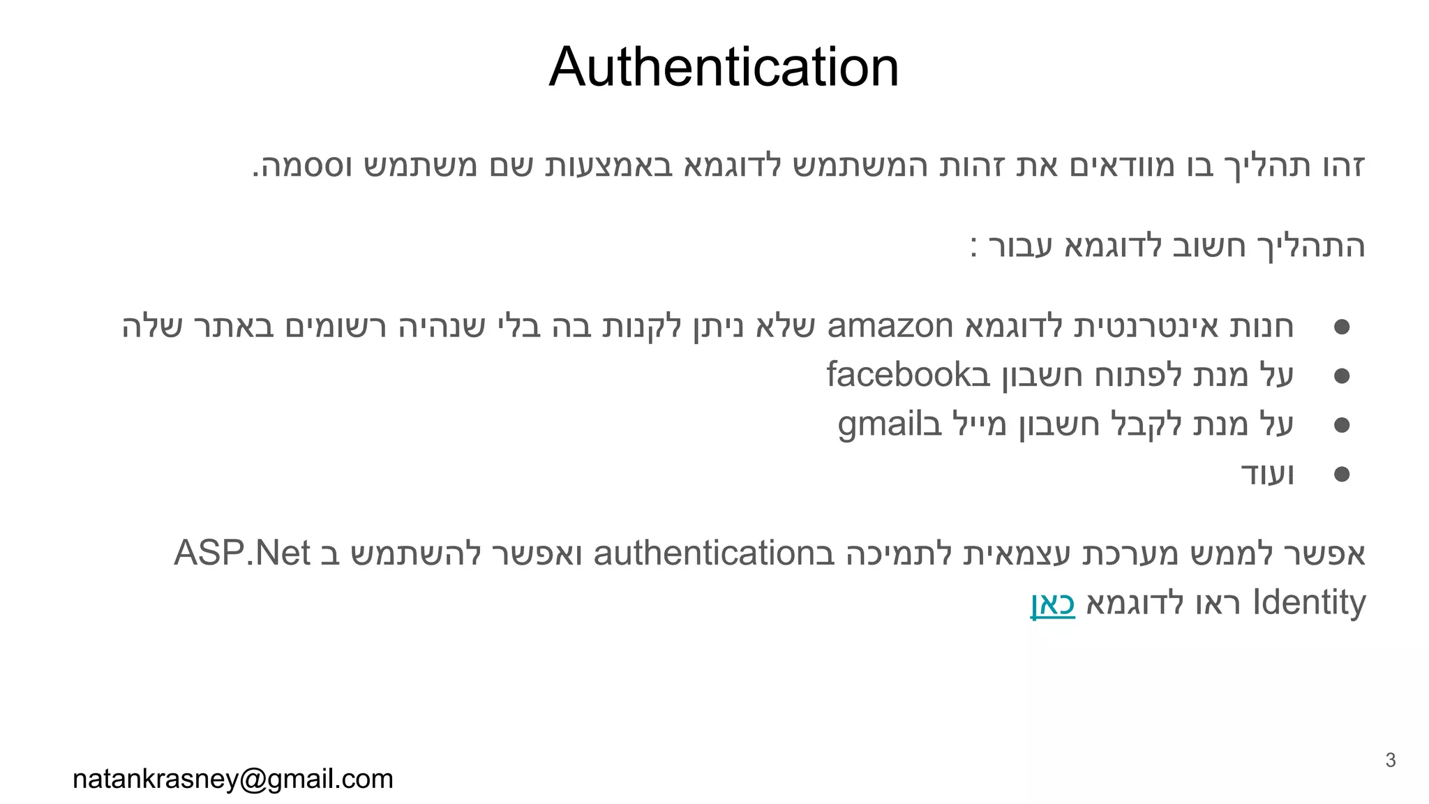 Authentication
.‫וססמה‬ ‫משתמש‬ ‫שם‬ ‫באמצעות‬ ‫לדוגמא‬ ‫המשתמש‬ ‫זהות‬ ‫את‬ ‫מוודאים‬ ‫בו‬ ‫תהליך‬ ‫זהו‬
: ‫עבור‬ ‫לדוגמא‬ ‫חשוב‬ ‫התהליך‬
●‫שלה‬ ‫באתר‬ ‫רשומים‬ ‫שנהיה‬ ‫בלי‬ ‫בה‬ ‫לקנות‬ ‫ניתן‬ ‫שלא‬ amazon ‫לדוגמא‬ ‫אינטרנטית‬ ‫חנות‬
●facebook‫ב‬ ‫חשבון‬ ‫לפתוח‬ ‫מנת‬ ‫על‬
●gmail‫ב‬ ‫מייל‬ ‫חשבון‬ ‫לקבל‬ ‫מנת‬ ‫על‬
●‫ועוד‬
ASP.Net ‫ב‬ ‫להשתמש‬ ‫ואפשר‬ authentication‫ב‬ ‫לתמיכה‬ ‫עצמאית‬ ‫מערכת‬ ‫לממש‬ ‫אפשר‬
‫כאן‬ ‫לדוגמא‬ ‫ראו‬ Identity
natankrasney@gmail.com
3
 