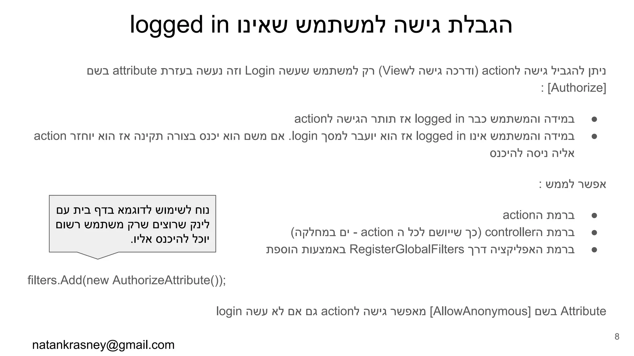 logged in ‫שאינו‬ ‫למשתמש‬ ‫גישה‬ ‫הגבלת‬
‫בשם‬ attribute ‫בעזרת‬ ‫נעשה‬ ‫וזה‬ Login ‫שעשה‬ ‫למשתמש‬ ‫רק‬ (View‫ל‬ ‫גישה‬ ‫)ודרכה‬ action‫ל‬ ‫גישה‬ ‫להגביל‬ ‫ניתן‬
: [Authorize]
●action‫ל‬ ‫הגישה‬ ‫תותר‬ ‫אז‬ logged in ‫כבר‬ ‫והמשתמש‬ ‫במידה‬
●action ‫יוחזר‬ ‫הוא‬ ‫אז‬ ‫תקינה‬ ‫בצורה‬ ‫יכנס‬ ‫הוא‬ ‫משם‬ ‫אם‬ .login ‫למסך‬ ‫יועבר‬ ‫הוא‬ ‫אז‬ logged in ‫אינו‬ ‫והמשתמש‬ ‫במידה‬
‫להיכנס‬ ‫ניסה‬ ‫אליה‬
: ‫לממש‬ ‫אפשר‬
●action‫ה‬ ‫ברמת‬
●(‫במחלקה‬ ‫ים‬ - action ‫ה‬ ‫לכל‬ ‫שייושם‬ ‫)כך‬ controller‫ה‬ ‫ברמת‬
●‫הוספת‬ ‫באמצעות‬ RegisterGlobalFilters ‫דרך‬ ‫האפליקציה‬ ‫ברמת‬
filters.Add(new AuthorizeAttribute());
login ‫עשה‬ ‫לא‬ ‫אם‬ ‫גם‬ action‫ל‬ ‫גישה‬ ‫מאפשר‬ [AllowAnonymous] ‫בשם‬ Attribute
natankrasney@gmail.com
8
‫עם‬ ‫בית‬ ‫בדף‬ ‫לדוגמא‬ ‫לשימוש‬ ‫נוח‬
‫רשום‬ ‫משתמש‬ ‫שרק‬ ‫שרוצים‬ ‫לינק‬
.‫אליו‬ ‫להיכנס‬ ‫יוכל‬
 