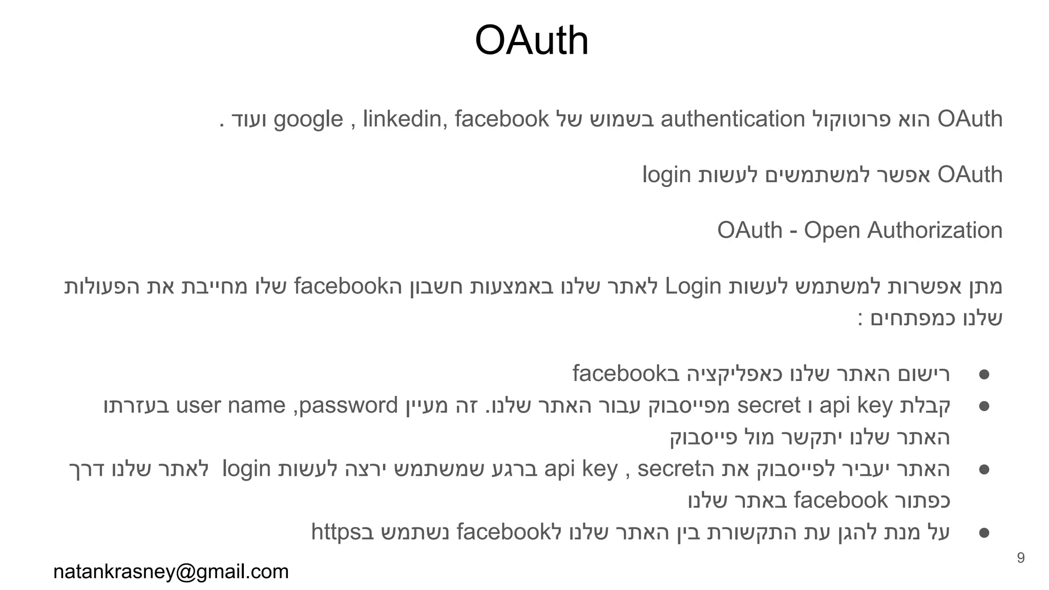 OAuth
. ‫ועוד‬ google , linkedin, facebook ‫של‬ ‫בשמוש‬ authentication ‫פרוטוקול‬ ‫הוא‬ OAuth
login ‫לעשות‬ ‫למשתמשים‬ ‫אפשר‬ OAuth
OAuth - Open Authorization
‫הפעולות‬ ‫את‬ ‫מחייבת‬ ‫שלו‬ facebook‫ה‬ ‫חשבון‬ ‫באמצעות‬ ‫שלנו‬ ‫לאתר‬ Login ‫לעשות‬ ‫למשתמש‬ ‫אפשרות‬ ‫מתן‬
: ‫כמפתחים‬ ‫שלנו‬
●facebook‫ב‬ ‫כאפליקציה‬ ‫שלנו‬ ‫האתר‬ ‫רישום‬
●‫בעזרתו‬ user name ,password ‫מעיין‬ ‫זה‬ .‫שלנו‬ ‫האתר‬ ‫עבור‬ ‫מפייסבוק‬ secret ‫ו‬ api key ‫קבלת‬
‫פייסבוק‬ ‫מול‬ ‫יתקשר‬ ‫שלנו‬ ‫האתר‬
●‫דרך‬ ‫שלנו‬ ‫לאתר‬ login ‫לעשות‬ ‫ירצה‬ ‫שמשתמש‬ ‫ברגע‬ api key , secret‫ה‬ ‫את‬ ‫לפייסבוק‬ ‫יעביר‬ ‫האתר‬
‫שלנו‬ ‫באתר‬ facebook ‫כפתור‬
●https‫ב‬ ‫נשתמש‬ facebook‫ל‬ ‫שלנו‬ ‫האתר‬ ‫בין‬ ‫התקשורת‬ ‫עת‬ ‫להגן‬ ‫מנת‬ ‫על‬
natankrasney@gmail.com
9
 