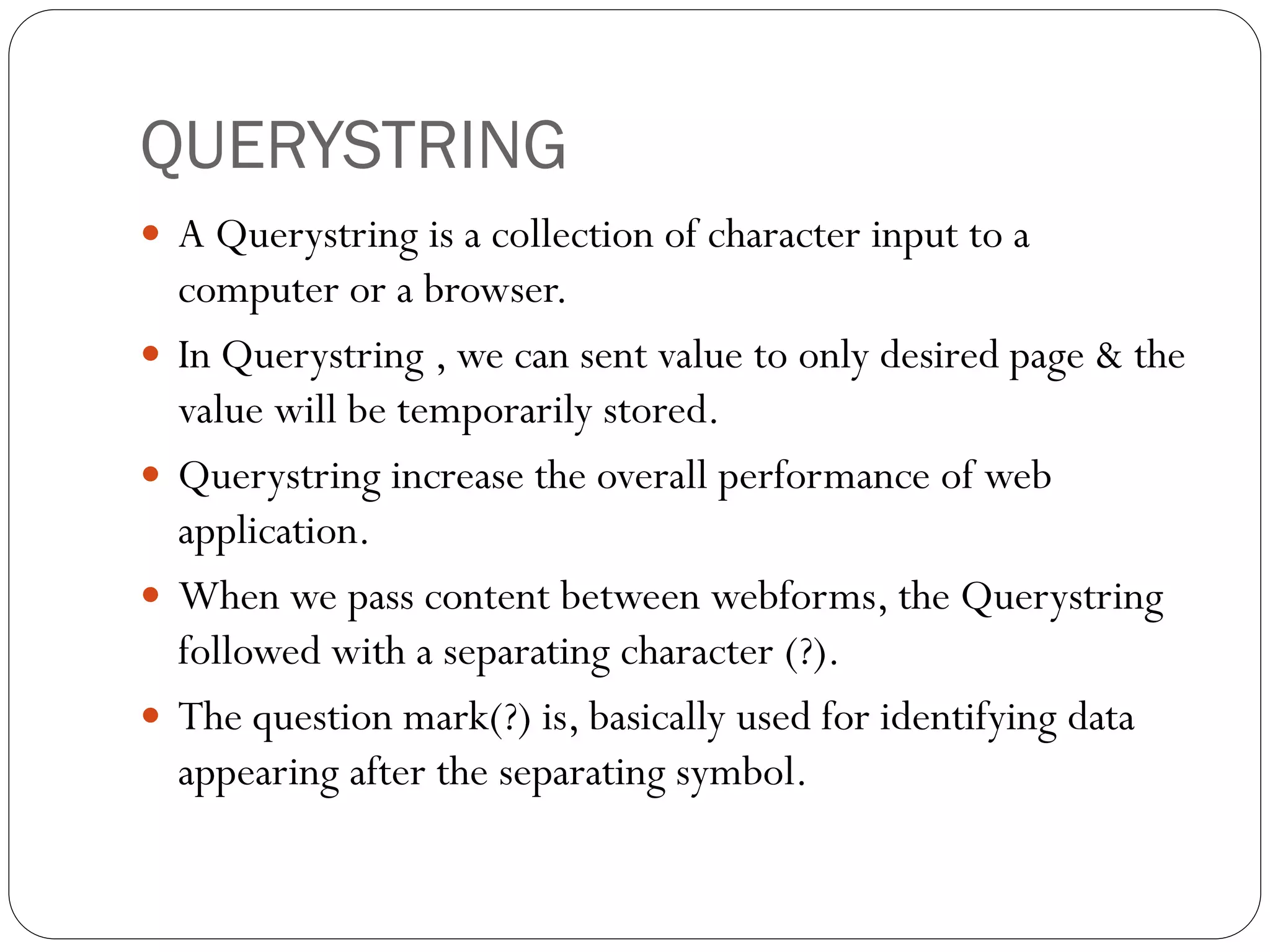 QUERYSTRING
 A Querystring is a collection of character input to a
computer or a browser.
 In Querystring , we can sent value to only desired page & the
value will be temporarily stored.
 Querystring increase the overall performance of web
application.
 When we pass content between webforms, the Querystring
followed with a separating character (?).
 The question mark(?) is, basically used for identifying data
appearing after the separating symbol.
 