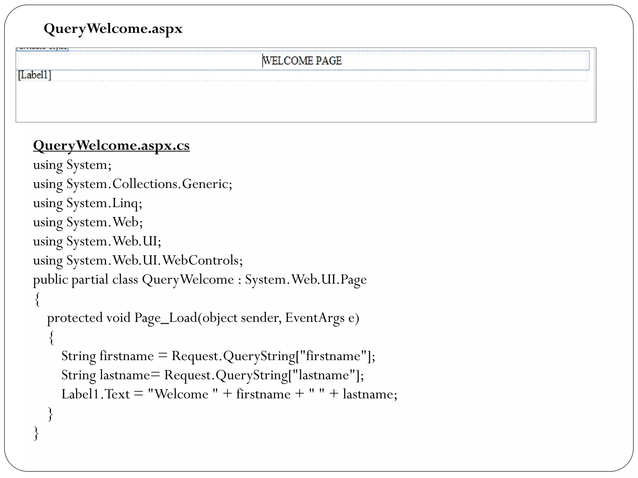 QueryWelcome.aspx
QueryWelcome.aspx.cs
using System;
using System.Collections.Generic;
using System.Linq;
using System.Web;
using System.Web.UI;
using System.Web.UI.WebControls;
public partial class QueryWelcome : System.Web.UI.Page
{
protected void Page_Load(object sender, EventArgs e)
{
String firstname = Request.QueryString["firstname"];
String lastname= Request.QueryString["lastname"];
Label1.Text = "Welcome " + firstname + " " + lastname;
}
}
 