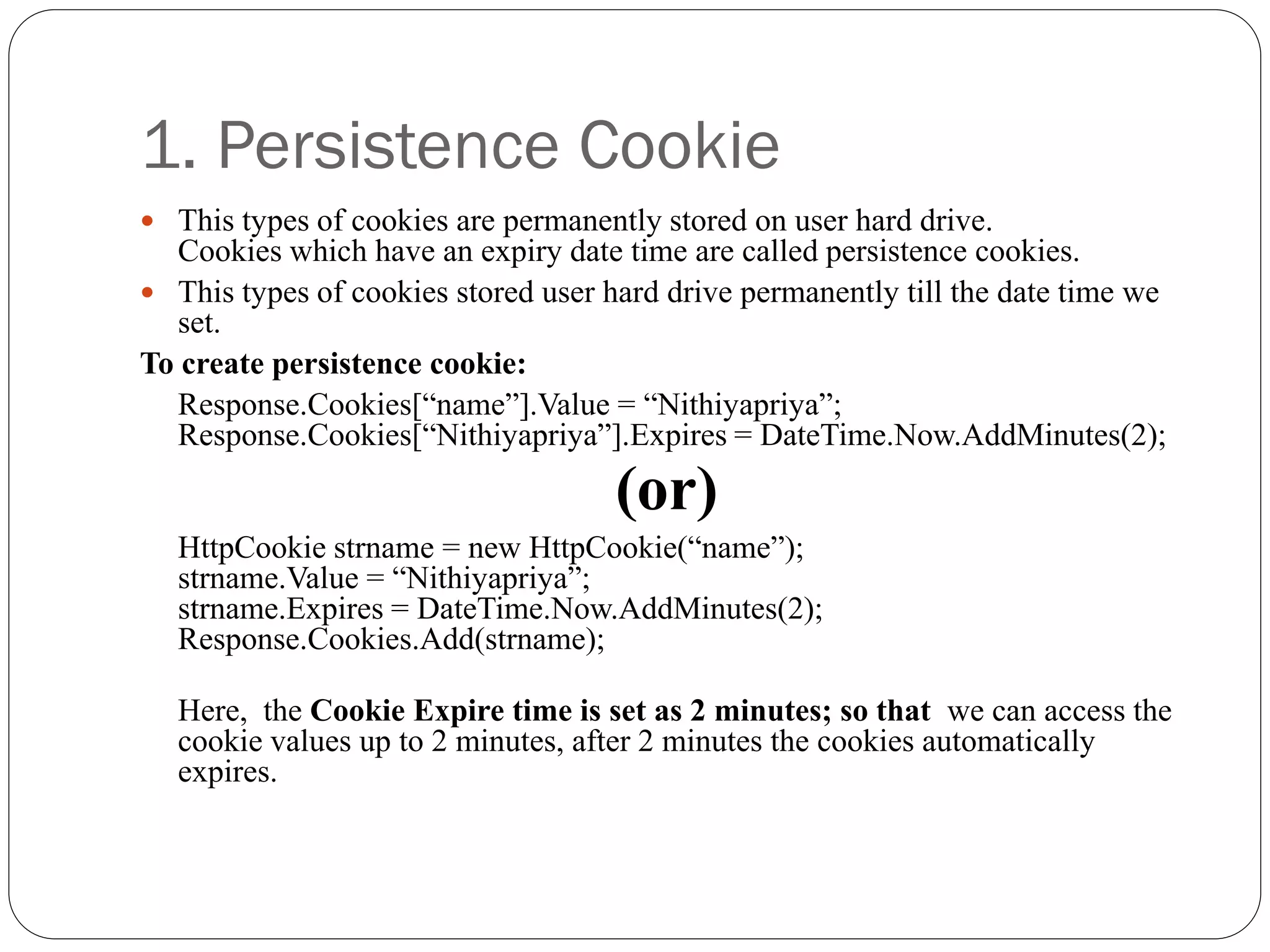 1. Persistence Cookie
 This types of cookies are permanently stored on user hard drive.
Cookies which have an expiry date time are called persistence cookies.
 This types of cookies stored user hard drive permanently till the date time we
set.
To create persistence cookie:
Response.Cookies[“name”].Value = “Nithiyapriya”;
Response.Cookies[“Nithiyapriya”].Expires = DateTime.Now.AddMinutes(2);
(or)
HttpCookie strname = new HttpCookie(“name”);
strname.Value = “Nithiyapriya”;
strname.Expires = DateTime.Now.AddMinutes(2);
Response.Cookies.Add(strname);
Here, the Cookie Expire time is set as 2 minutes; so that we can access the
cookie values up to 2 minutes, after 2 minutes the cookies automatically
expires.
 