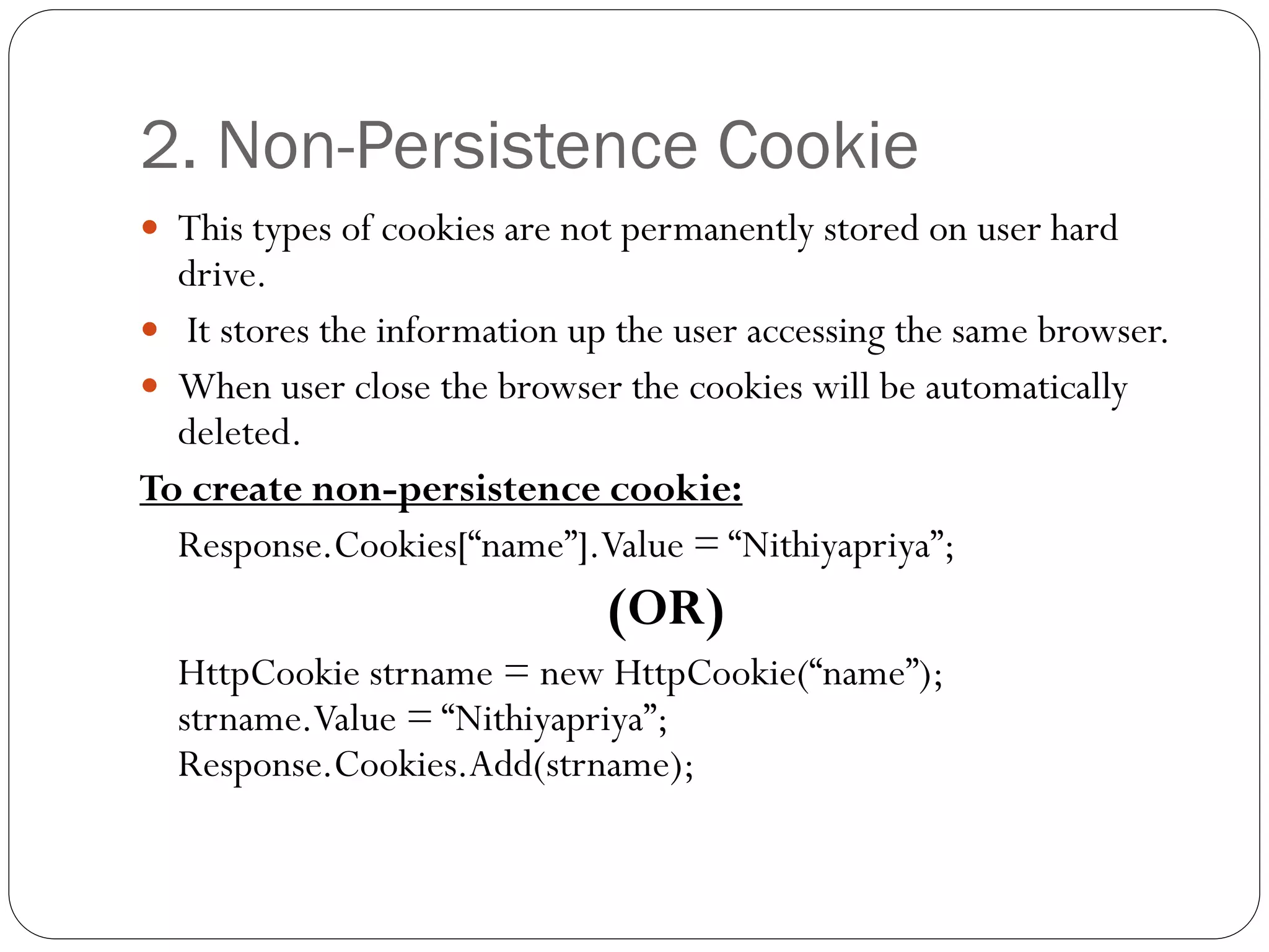 2. Non-Persistence Cookie
 This types of cookies are not permanently stored on user hard
drive.
 It stores the information up the user accessing the same browser.
 When user close the browser the cookies will be automatically
deleted.
To create non-persistence cookie:
Response.Cookies[“name”].Value = “Nithiyapriya”;
(OR)
HttpCookie strname = new HttpCookie(“name”);
strname.Value = “Nithiyapriya”;
Response.Cookies.Add(strname);
 