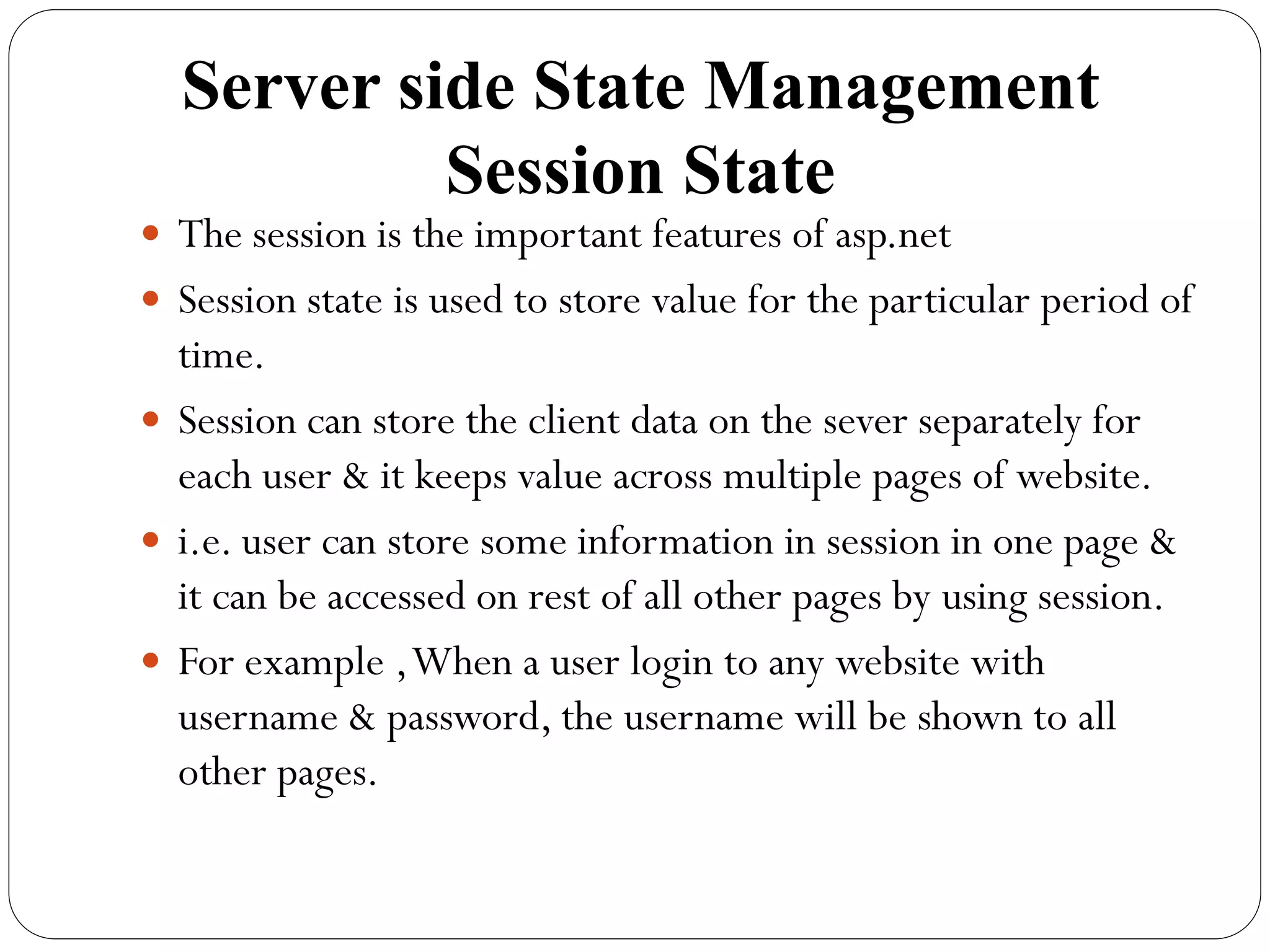 Server side State Management
Session State
 The session is the important features of asp.net
 Session state is used to store value for the particular period of
time.
 Session can store the client data on the sever separately for
each user & it keeps value across multiple pages of website.
 i.e. user can store some information in session in one page &
it can be accessed on rest of all other pages by using session.
 For example ,When a user login to any website with
username & password, the username will be shown to all
other pages.
 