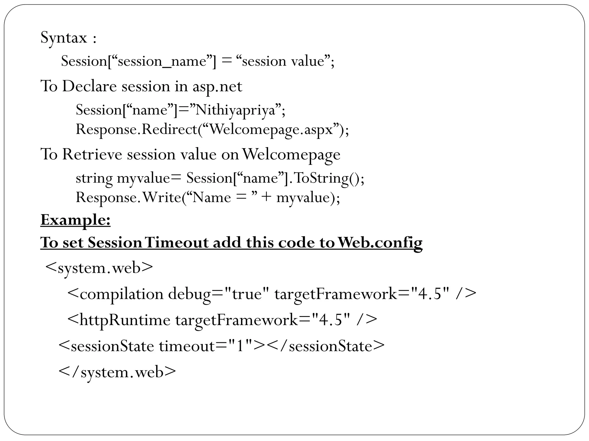 Syntax :
Session[“session_name”] = “session value”;
To Declare session in asp.net
Session[“name”]=”Nithiyapriya”;
Response.Redirect(“Welcomepage.aspx”);
To Retrieve session value onWelcomepage
string myvalue= Session[“name”].ToString();
Response.Write(“Name = ” + myvalue);
Example:
To set SessionTimeout add this code toWeb.config
<system.web>
<compilation debug="true" targetFramework="4.5" />
<httpRuntime targetFramework="4.5" />
<sessionState timeout="1"></sessionState>
</system.web>
 
