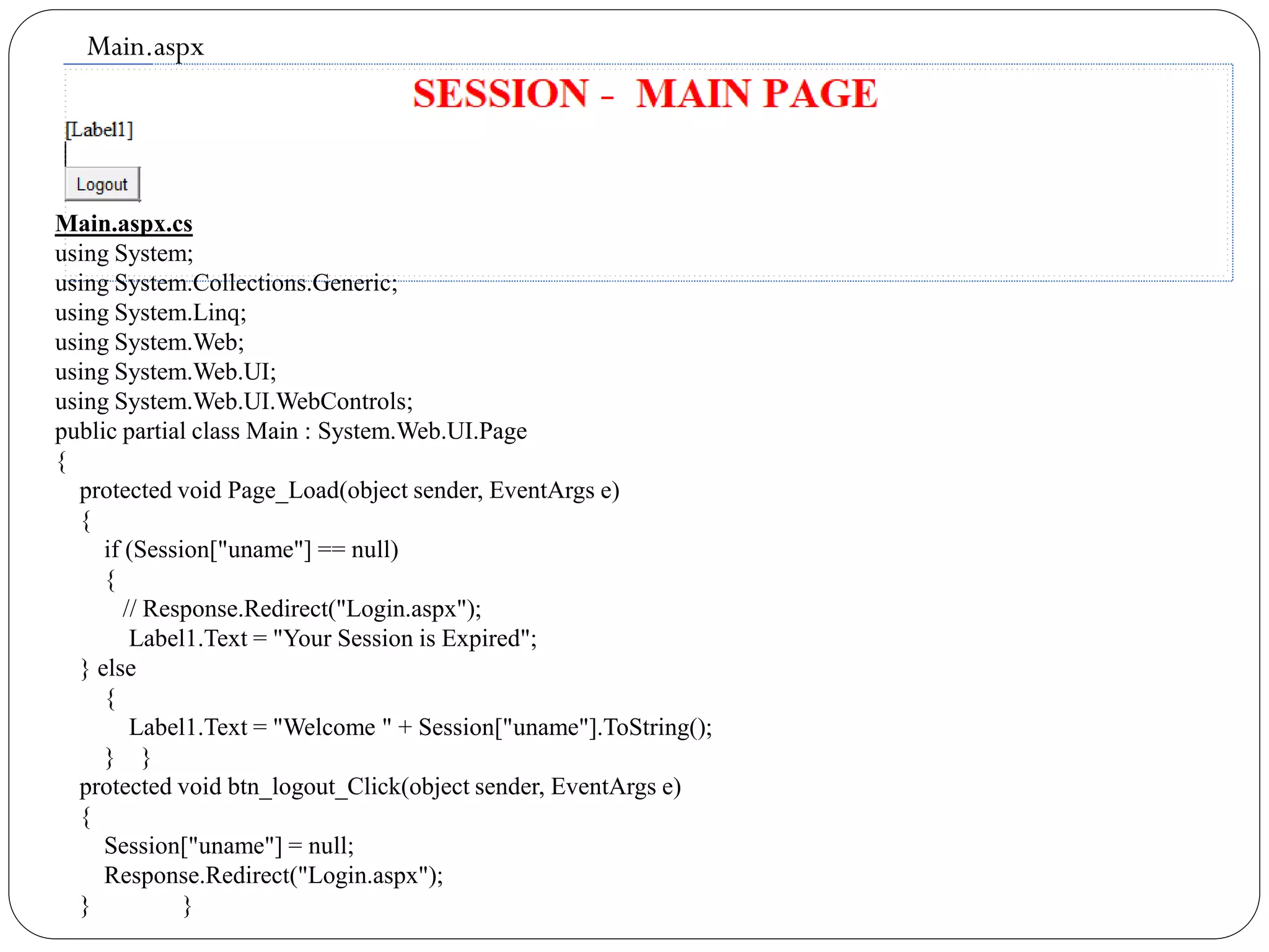 Main.aspx
Main.aspx.cs
using System;
using System.Collections.Generic;
using System.Linq;
using System.Web;
using System.Web.UI;
using System.Web.UI.WebControls;
public partial class Main : System.Web.UI.Page
{
protected void Page_Load(object sender, EventArgs e)
{
if (Session["uname"] == null)
{
// Response.Redirect("Login.aspx");
Label1.Text = "Your Session is Expired";
} else
{
Label1.Text = "Welcome " + Session["uname"].ToString();
} }
protected void btn_logout_Click(object sender, EventArgs e)
{
Session["uname"] = null;
Response.Redirect("Login.aspx");
} }
 