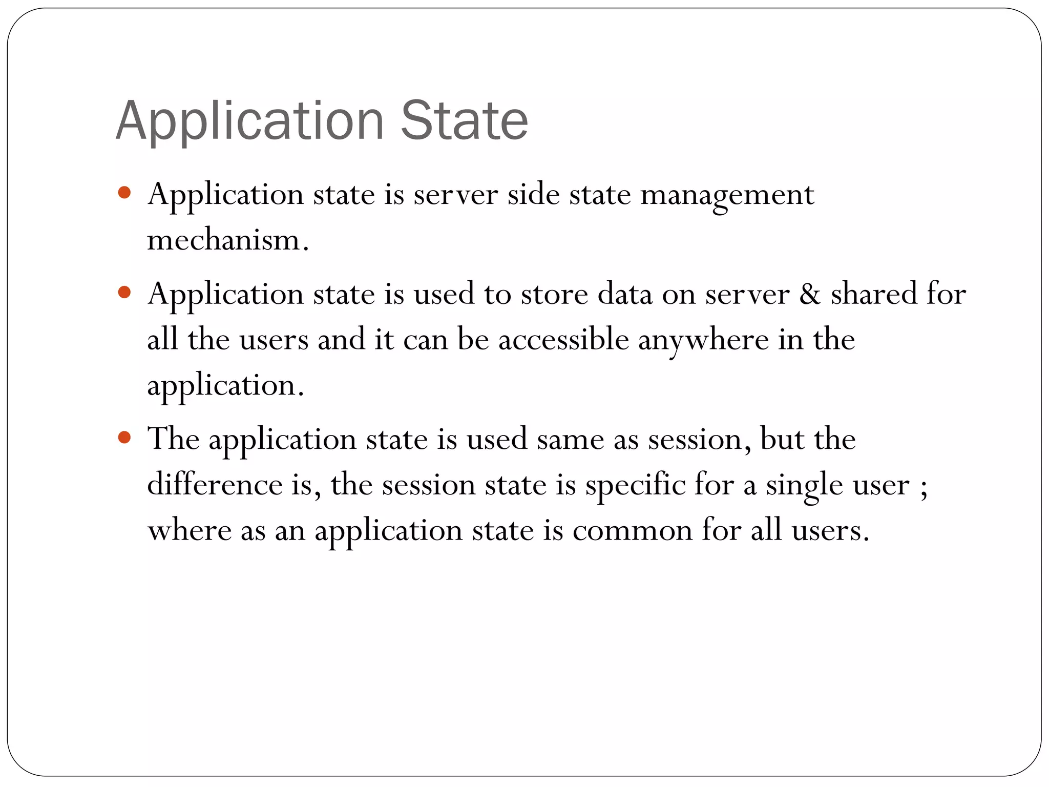 Application State
 Application state is server side state management
mechanism.
 Application state is used to store data on server & shared for
all the users and it can be accessible anywhere in the
application.
 The application state is used same as session, but the
difference is, the session state is specific for a single user ;
where as an application state is common for all users.
 