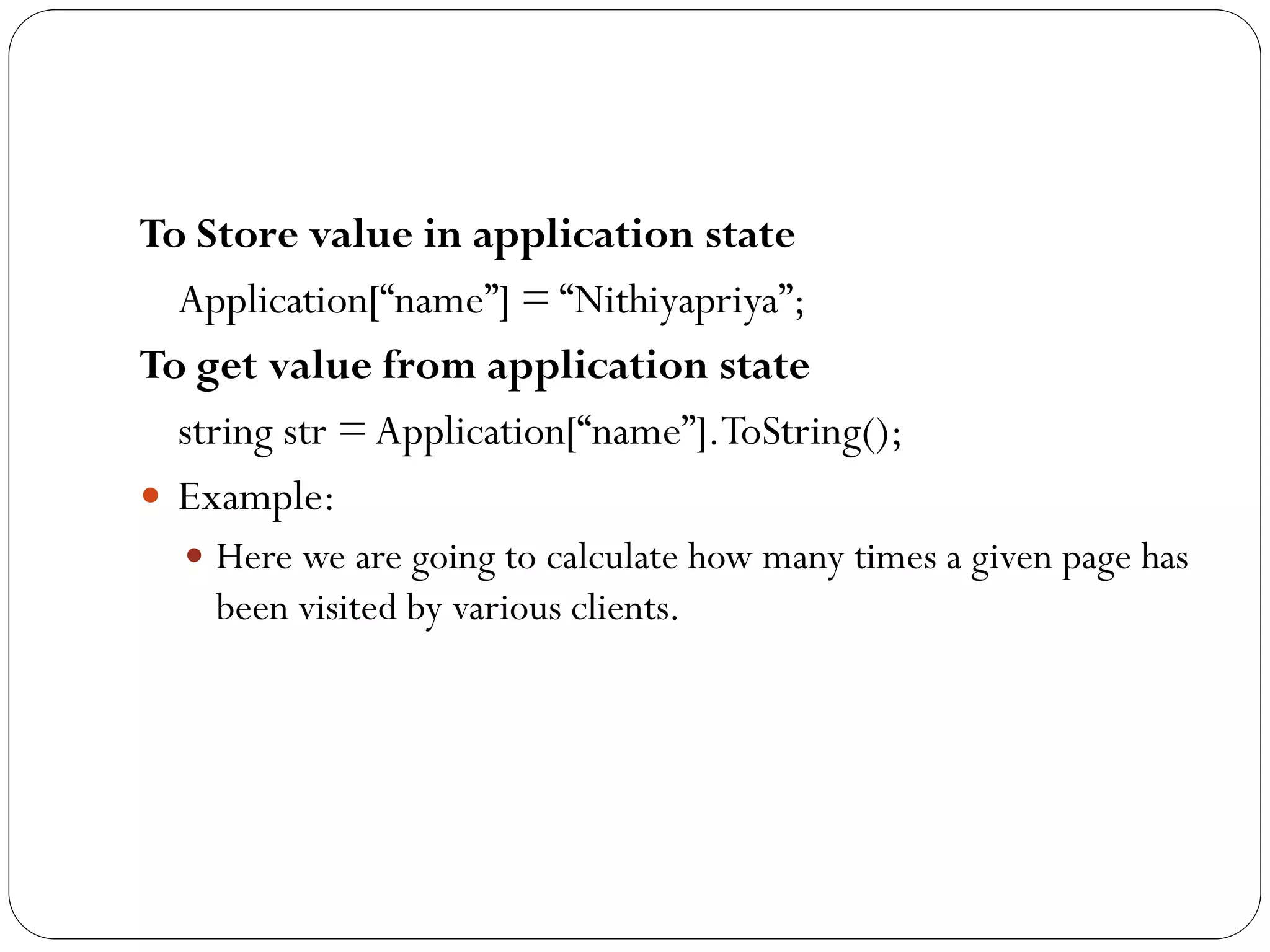To Store value in application state
Application[“name”] = “Nithiyapriya”;
To get value from application state
string str = Application[“name”].ToString();
 Example:
 Here we are going to calculate how many times a given page has
been visited by various clients.
 