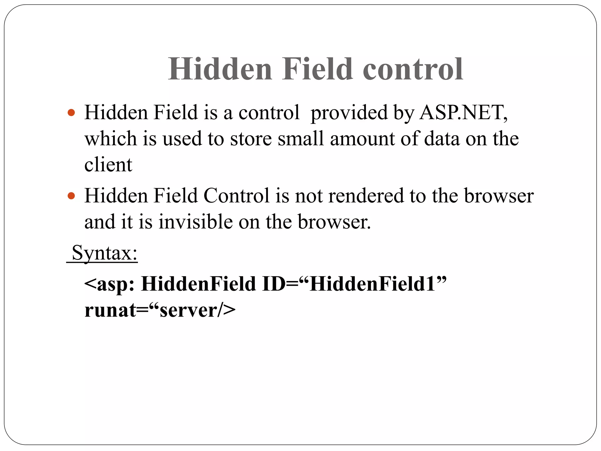 Hidden Field control
 Hidden Field is a control provided by ASP.NET,
which is used to store small amount of data on the
client
 Hidden Field Control is not rendered to the browser
and it is invisible on the browser.
Syntax:
<asp: HiddenField ID=“HiddenField1”
runat=“server/>
 