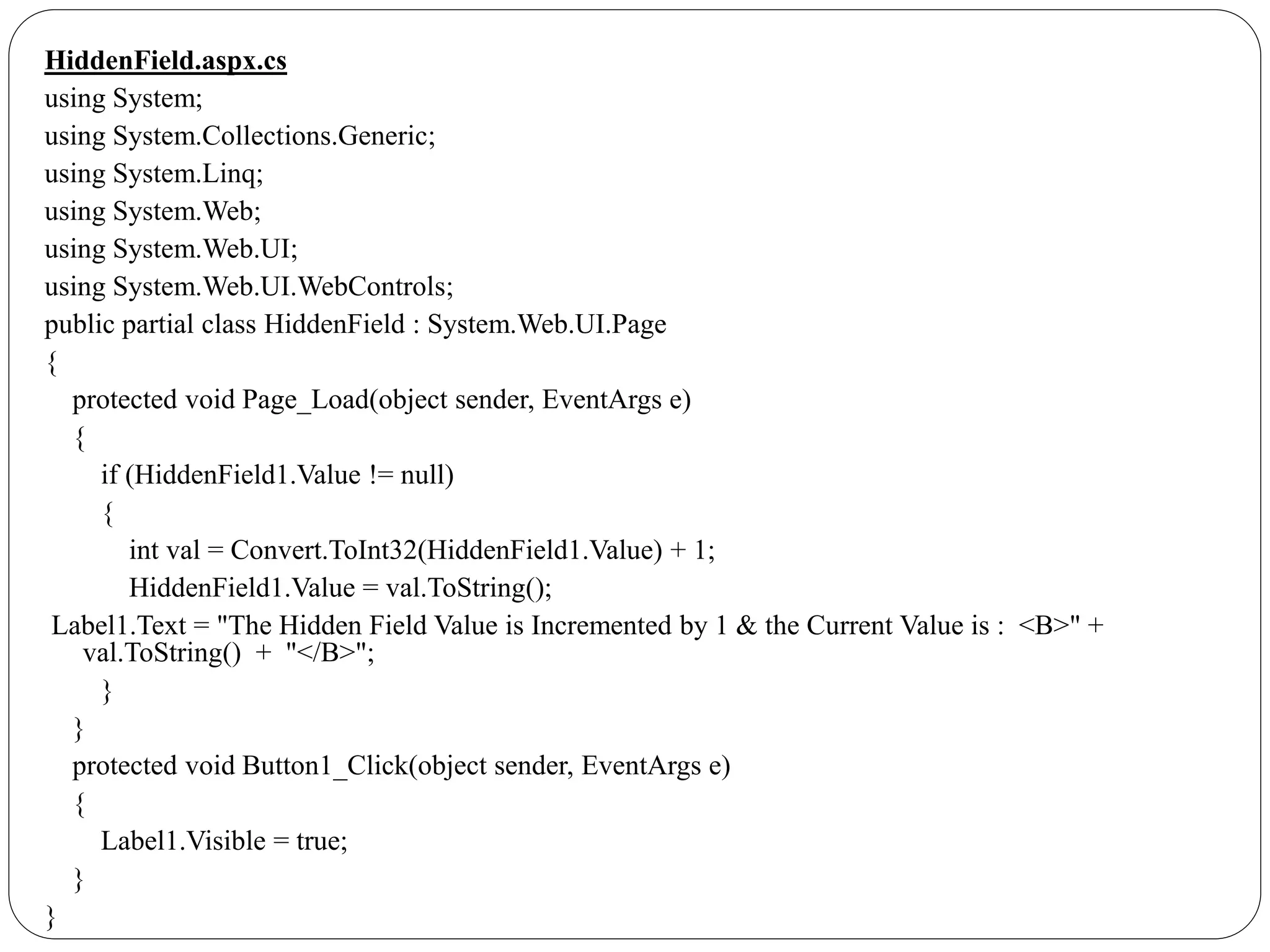 HiddenField.aspx.cs
using System;
using System.Collections.Generic;
using System.Linq;
using System.Web;
using System.Web.UI;
using System.Web.UI.WebControls;
public partial class HiddenField : System.Web.UI.Page
{
protected void Page_Load(object sender, EventArgs e)
{
if (HiddenField1.Value != null)
{
int val = Convert.ToInt32(HiddenField1.Value) + 1;
HiddenField1.Value = val.ToString();
Label1.Text = "The Hidden Field Value is Incremented by 1 & the Current Value is : <B>" +
val.ToString() + "</B>";
}
}
protected void Button1_Click(object sender, EventArgs e)
{
Label1.Visible = true;
}
}
 