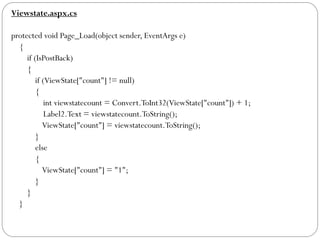 Viewstate.aspx.cs
protected void Page_Load(object sender, EventArgs e)
{
if (IsPostBack)
{
if (ViewState["count"] != null)
{
int viewstatecount = Convert.ToInt32(ViewState["count"]) + 1;
Label2.Text = viewstatecount.ToString();
ViewState["count"] = viewstatecount.ToString();
}
else
{
ViewState["count"] = "1";
}
}
}
 