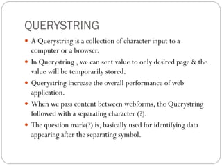 QUERYSTRING
 A Querystring is a collection of character input to a
computer or a browser.
 In Querystring , we can sent value to only desired page & the
value will be temporarily stored.
 Querystring increase the overall performance of web
application.
 When we pass content between webforms, the Querystring
followed with a separating character (?).
 The question mark(?) is, basically used for identifying data
appearing after the separating symbol.
 