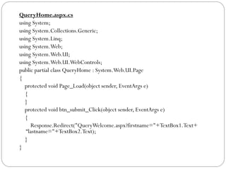 QueryHome.aspx.cs
using System;
using System.Collections.Generic;
using System.Linq;
using System.Web;
using System.Web.UI;
using System.Web.UI.WebControls;
public partial class QueryHome : System.Web.UI.Page
{
protected void Page_Load(object sender, EventArgs e)
{
}
protected void btn_submit_Click(object sender, EventArgs e)
{
Response.Redirect("QueryWelcome.aspx?firstname="+TextBox1.Text+
“lastname="+TextBox2.Text);
}
}
 
