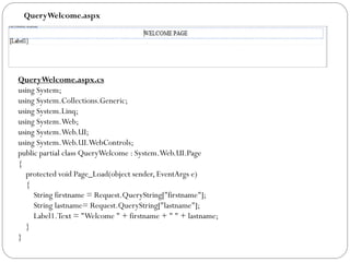 QueryWelcome.aspx
QueryWelcome.aspx.cs
using System;
using System.Collections.Generic;
using System.Linq;
using System.Web;
using System.Web.UI;
using System.Web.UI.WebControls;
public partial class QueryWelcome : System.Web.UI.Page
{
protected void Page_Load(object sender, EventArgs e)
{
String firstname = Request.QueryString["firstname"];
String lastname= Request.QueryString["lastname"];
Label1.Text = "Welcome " + firstname + " " + lastname;
}
}
 
