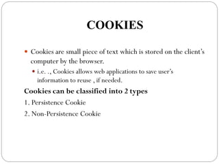 COOKIES
 Cookies are small piece of text which is stored on the client’s
computer by the browser.
 i.e. ., Cookies allows web applications to save user’s
information to reuse , if needed.
Cookies can be classified into 2 types
1. Persistence Cookie
2. Non-Persistence Cookie
 
