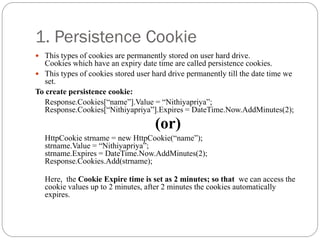 1. Persistence Cookie
 This types of cookies are permanently stored on user hard drive.
Cookies which have an expiry date time are called persistence cookies.
 This types of cookies stored user hard drive permanently till the date time we
set.
To create persistence cookie:
Response.Cookies[“name”].Value = “Nithiyapriya”;
Response.Cookies[“Nithiyapriya”].Expires = DateTime.Now.AddMinutes(2);
(or)
HttpCookie strname = new HttpCookie(“name”);
strname.Value = “Nithiyapriya”;
strname.Expires = DateTime.Now.AddMinutes(2);
Response.Cookies.Add(strname);
Here, the Cookie Expire time is set as 2 minutes; so that we can access the
cookie values up to 2 minutes, after 2 minutes the cookies automatically
expires.
 