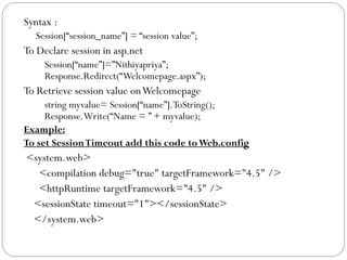 Syntax :
Session[“session_name”] = “session value”;
To Declare session in asp.net
Session[“name”]=”Nithiyapriya”;
Response.Redirect(“Welcomepage.aspx”);
To Retrieve session value onWelcomepage
string myvalue= Session[“name”].ToString();
Response.Write(“Name = ” + myvalue);
Example:
To set SessionTimeout add this code toWeb.config
<system.web>
<compilation debug="true" targetFramework="4.5" />
<httpRuntime targetFramework="4.5" />
<sessionState timeout="1"></sessionState>
</system.web>
 