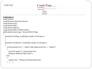 Login.aspx
Login.aspx.cs
using System;
using System.Collections.Generic;
using System.Linq;
using System.Web;
using System.Web.UI;
using System.Web.UI.WebControls;
public partial class Login : System.Web.UI.Page
{
protected void Page_Load(object sender, EventArgs e)
{
}
protected void Button1_Click(object sender, EventArgs e)
{
if (txtusername.Text == "admin" && txtpassword.Text == "admin")
{
Session["uname"] = txtusername.Text;
Response.Redirect("Main.aspx");
} else
{
Label1.Text = "Wrong UserName/Password";
} } }
 