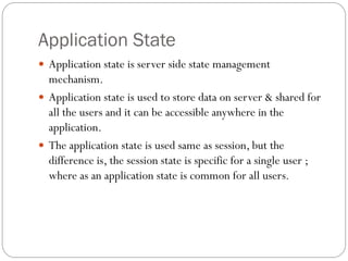 Application State
 Application state is server side state management
mechanism.
 Application state is used to store data on server & shared for
all the users and it can be accessible anywhere in the
application.
 The application state is used same as session, but the
difference is, the session state is specific for a single user ;
where as an application state is common for all users.
 