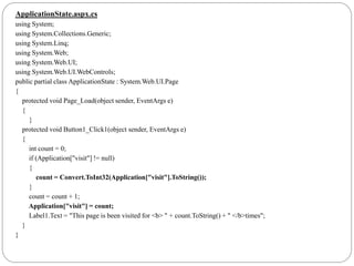 ApplicationState.aspx.cs
using System;
using System.Collections.Generic;
using System.Linq;
using System.Web;
using System.Web.UI;
using System.Web.UI.WebControls;
public partial class ApplicationState : System.Web.UI.Page
{
protected void Page_Load(object sender, EventArgs e)
{
}
protected void Button1_Click1(object sender, EventArgs e)
{
int count = 0;
if (Application["visit"] != null)
{
count = Convert.ToInt32(Application["visit"].ToString());
}
count = count + 1;
Application["visit"] = count;
Label1.Text = "This page is been visited for <b> " + count.ToString() + " </b>times";
}
}
 