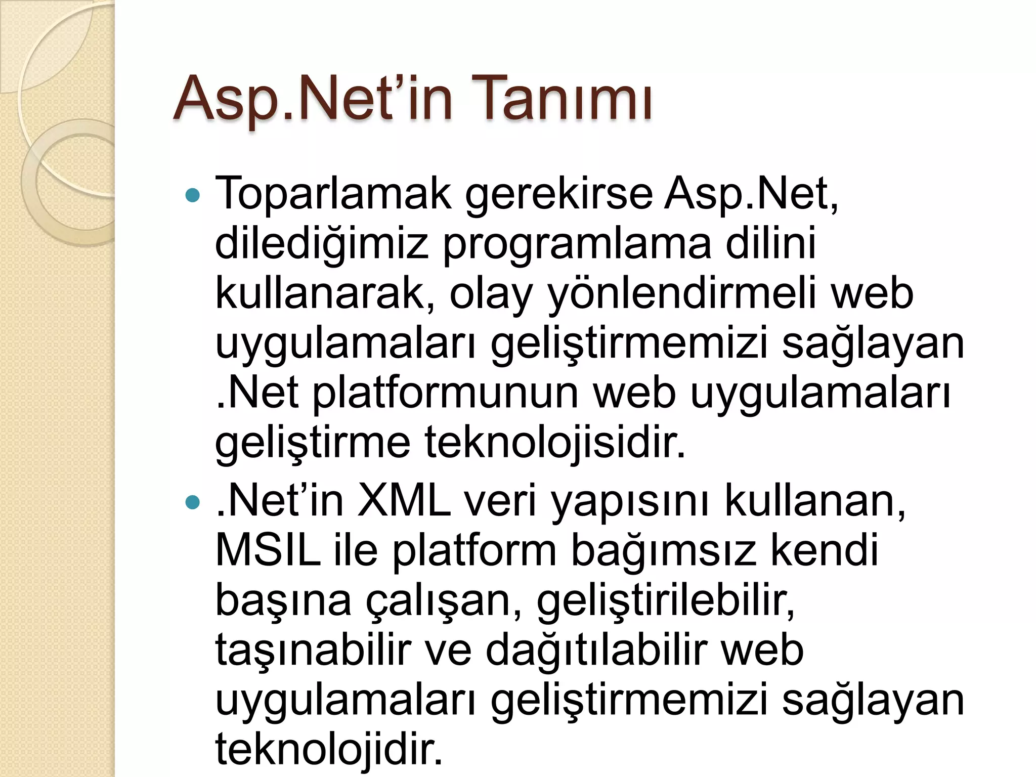 Asp.Net’in TanımıToparlamak gerekirse Asp.Net, dilediğimiz programlama dilini kullanarak, olay yönlendirmeli web uygulamaları geliştirmemizi sağlayan .Net platformunun web uygulamaları geliştirme teknolojisidir..Net’in XML veri yapısını kullanan, MSIL ile platform bağımsız kendi başına çalışan, geliştirilebilir, taşınabilir ve dağıtılabilir web uygulamaları geliştirmemizi sağlayan teknolojidir.