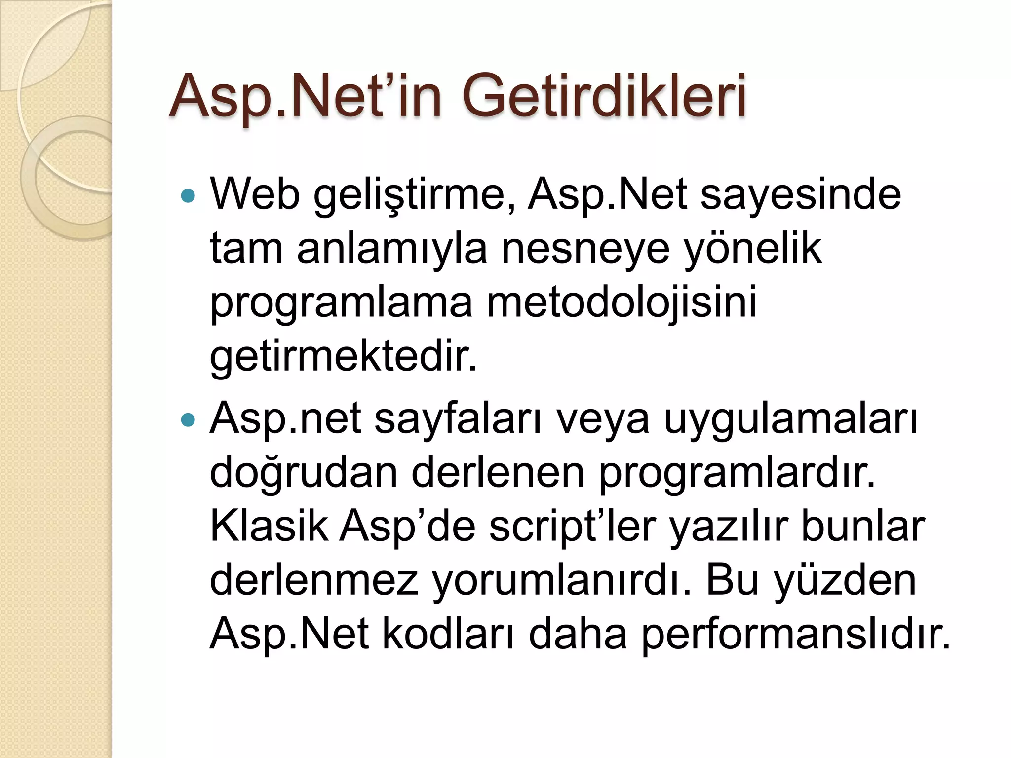 Asp.Net’in GetirdikleriWeb geliştirme, Asp.Net sayesinde tam anlamıyla nesneye yönelik programlama metodolojisini getirmektedir.Asp.net sayfaları veya uygulamaları doğrudan derlenen programlardır. Klasik Asp’descript’ler yazılır bunlar derlenmez yorumlanırdı. Bu yüzden Asp.Net kodları daha performanslıdır.