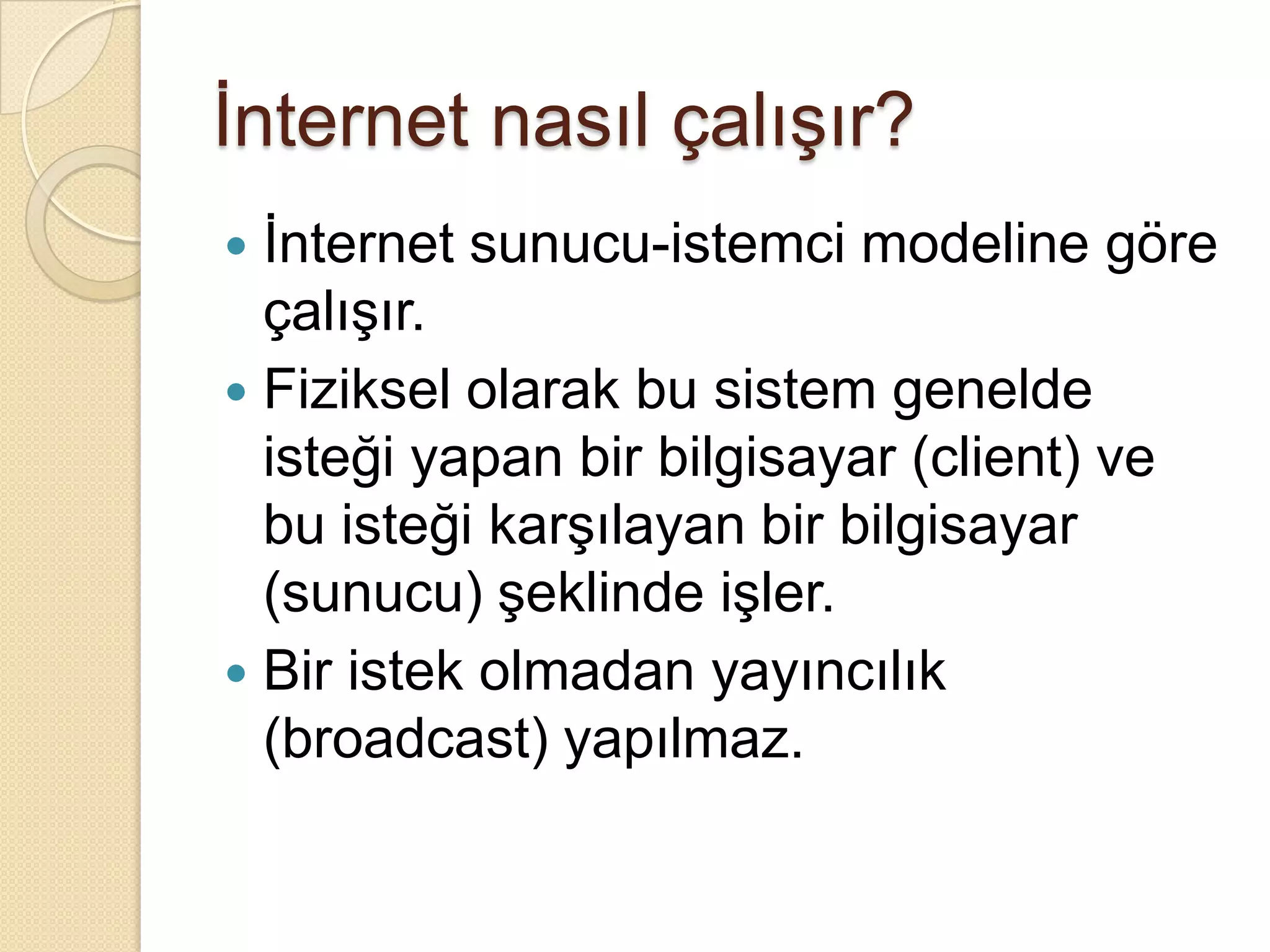 İnternet nasıl çalışır?İnternet sunucu-istemci modeline göre çalışır.Fiziksel olarak bu sistem genelde isteği yapan bir bilgisayar (client) ve bu isteği karşılayan bir bilgisayar (sunucu) şeklinde işler.Bir istek olmadan yayıncılık (broadcast) yapılmaz.
