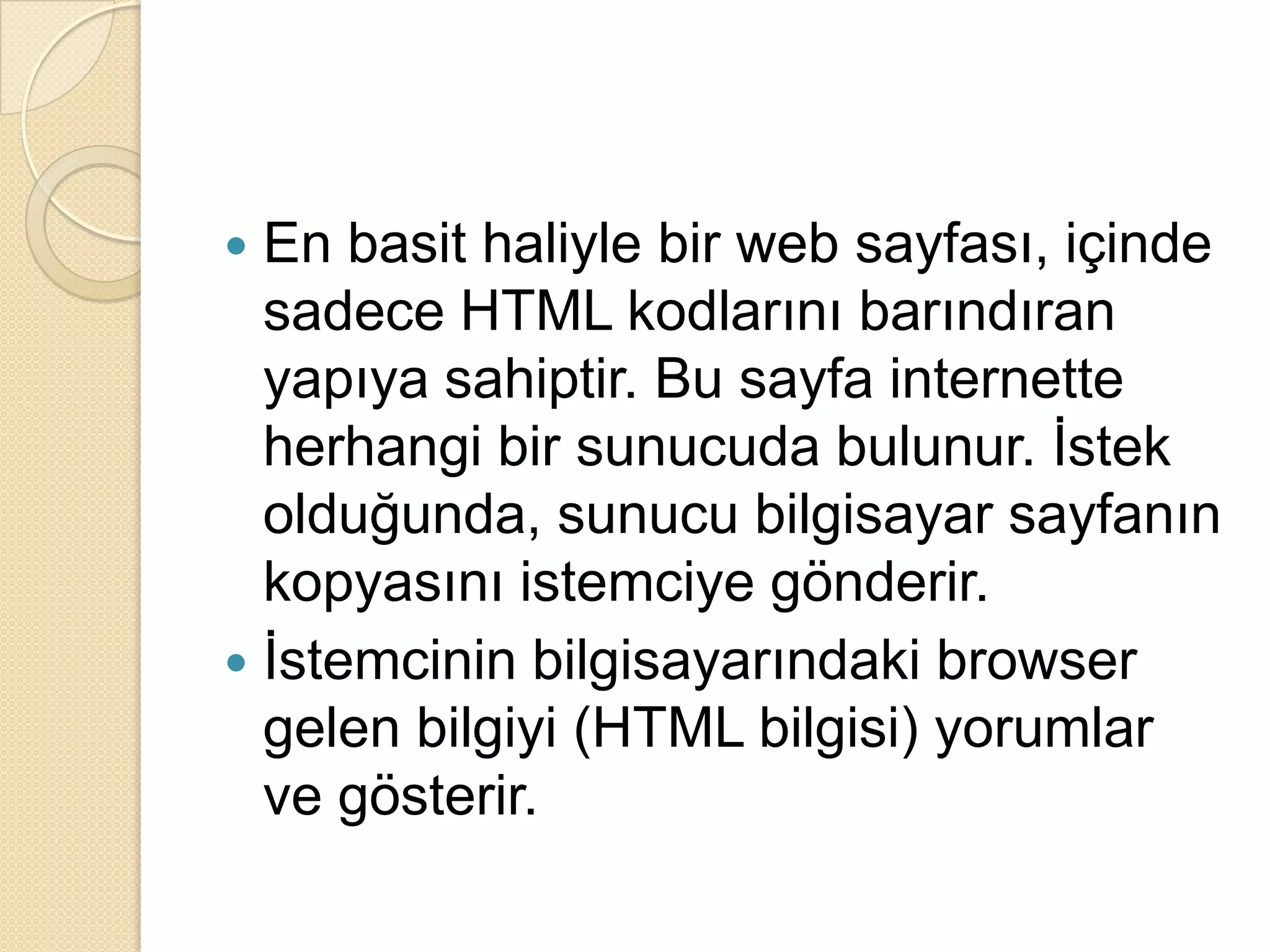 En basit haliyle bir web sayfası, içinde sadece HTML kodlarını barındıran yapıya sahiptir. Bu sayfa internette herhangi bir sunucuda bulunur. İstek olduğunda, sunucu bilgisayar sayfanın kopyasını istemciye gönderir.İstemcinin bilgisayarındaki browser gelen bilgiyi (HTML bilgisi) yorumlar ve gösterir.