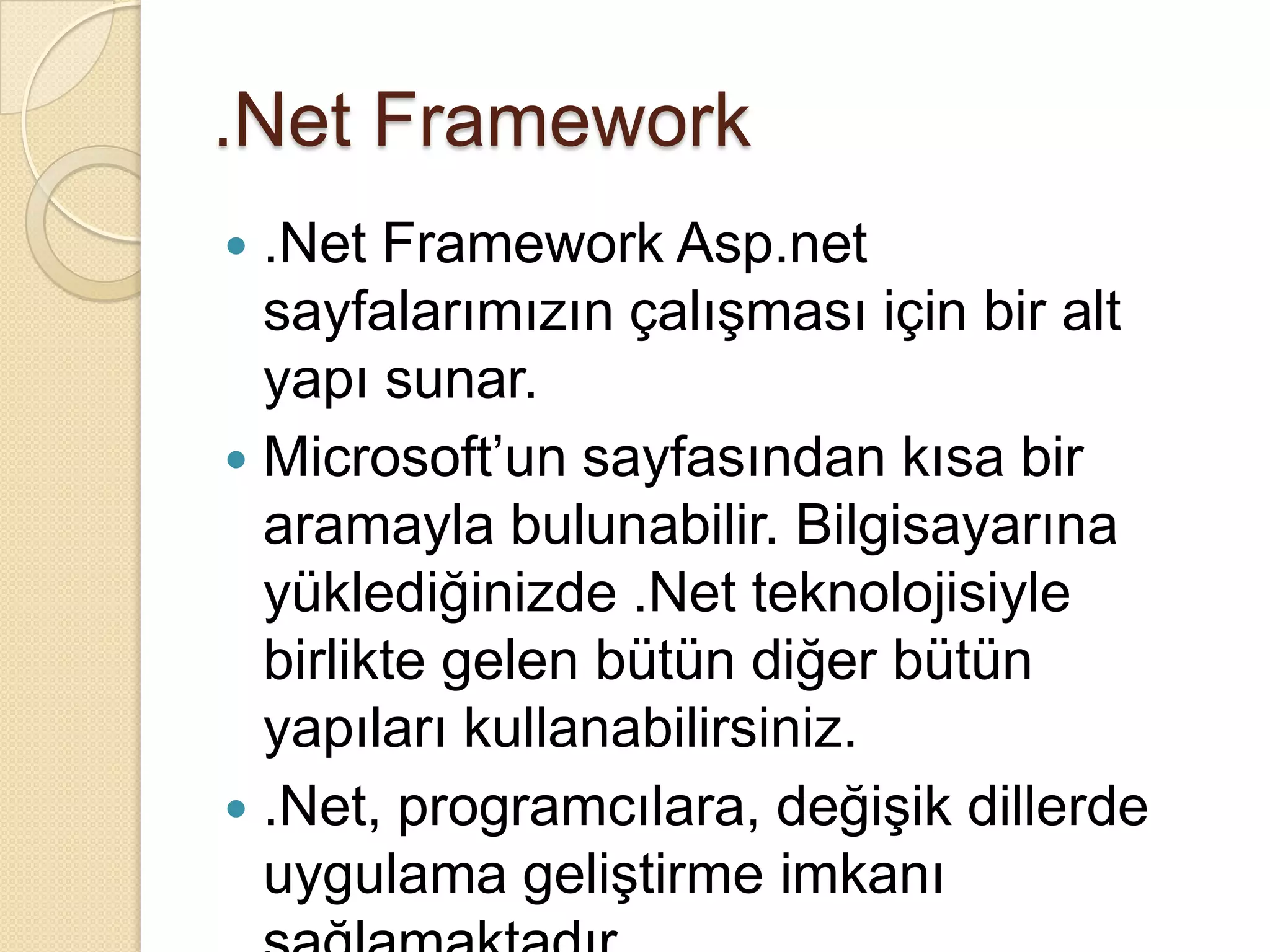 .Net Framework.Net FrameworkAsp.net sayfalarımızın çalışması için bir alt yapı sunar.Microsoft’un sayfasından kısa bir aramayla bulunabilir. Bilgisayarına yüklediğinizde .Net teknolojisiyle birlikte gelen bütün diğer bütün yapıları kullanabilirsiniz..Net, programcılara, değişik dillerde uygulama geliştirme imkanı sağlamaktadır. 