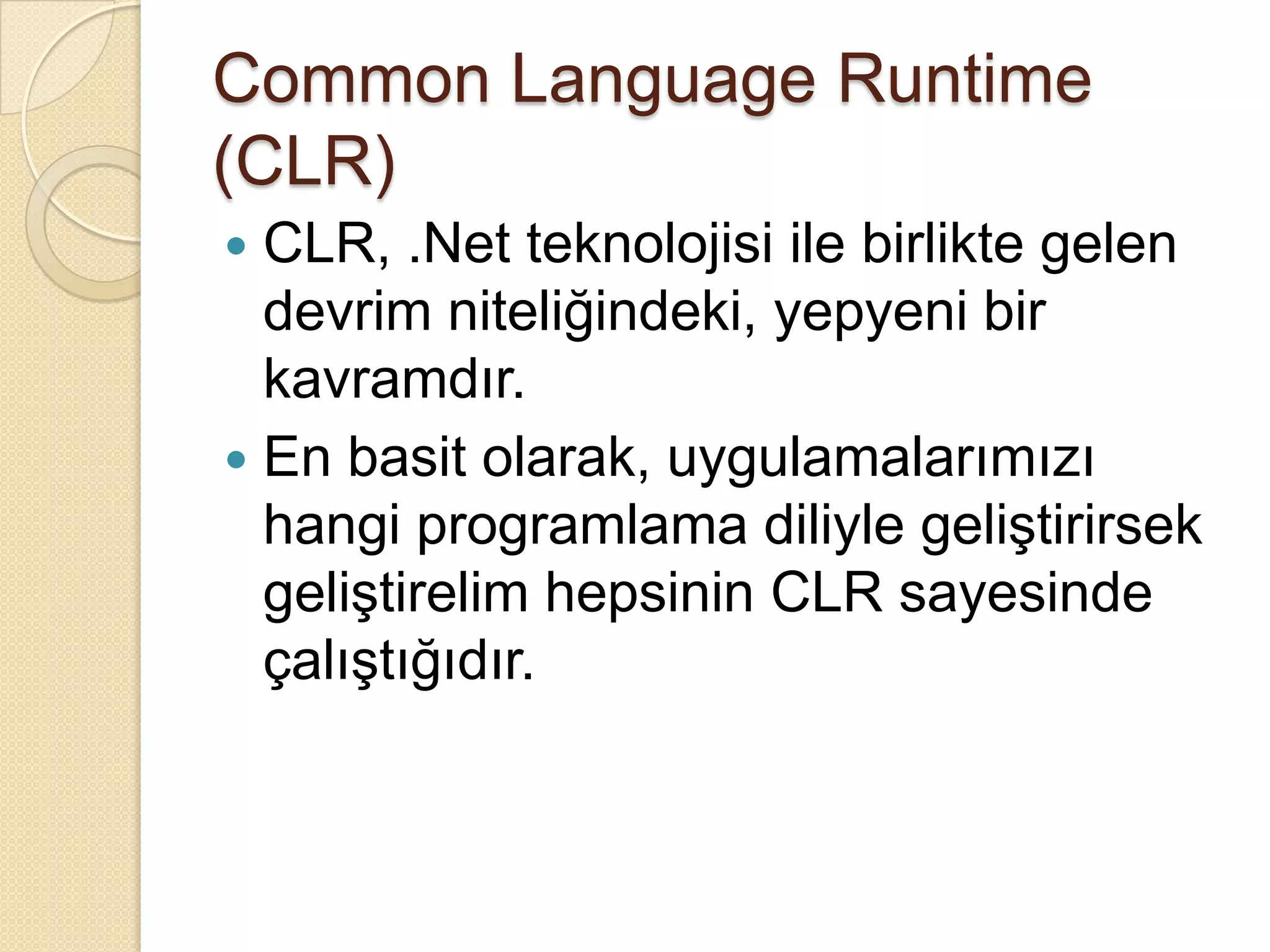CommonLanguageRuntime (CLR)CLR, .Net teknolojisi ile birlikte gelen devrim niteliğindeki, yepyeni bir kavramdır.En basit olarak, uygulamalarımızı hangi programlama diliyle geliştirirsek geliştirelim hepsinin CLR sayesinde çalıştığıdır.