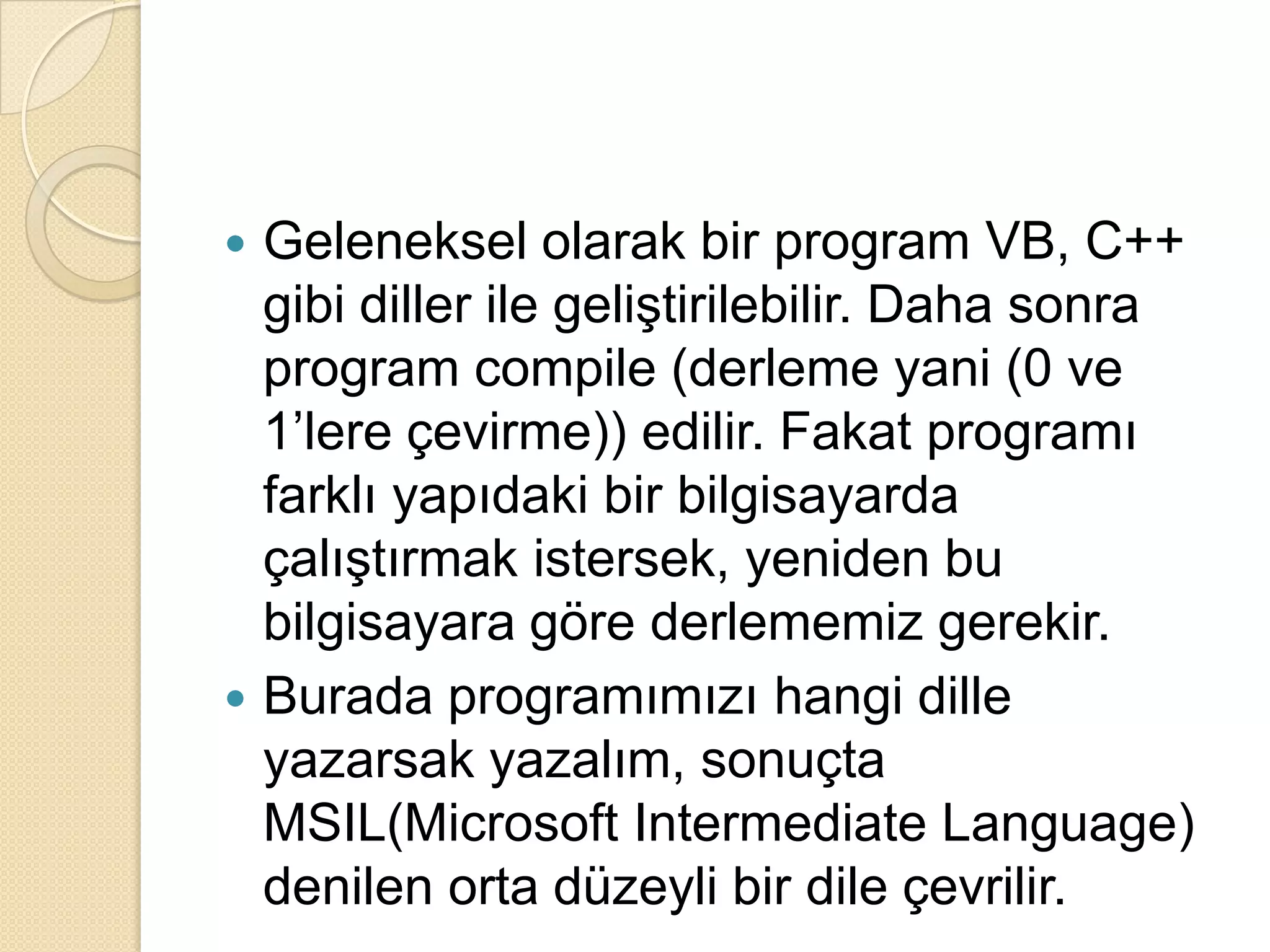 Geleneksel olarak bir program VB, C++ gibi diller ile geliştirilebilir. Daha sonra program compile (derleme yani (0 ve 1’lere çevirme)) edilir. Fakat programı farklı yapıdaki bir bilgisayarda çalıştırmak istersek, yeniden bu bilgisayara göre derlememiz gerekir.Burada programımızı hangi dille yazarsak yazalım, sonuçta MSIL(Microsoft IntermediateLanguage) denilen orta düzeyli bir dile çevrilir.
