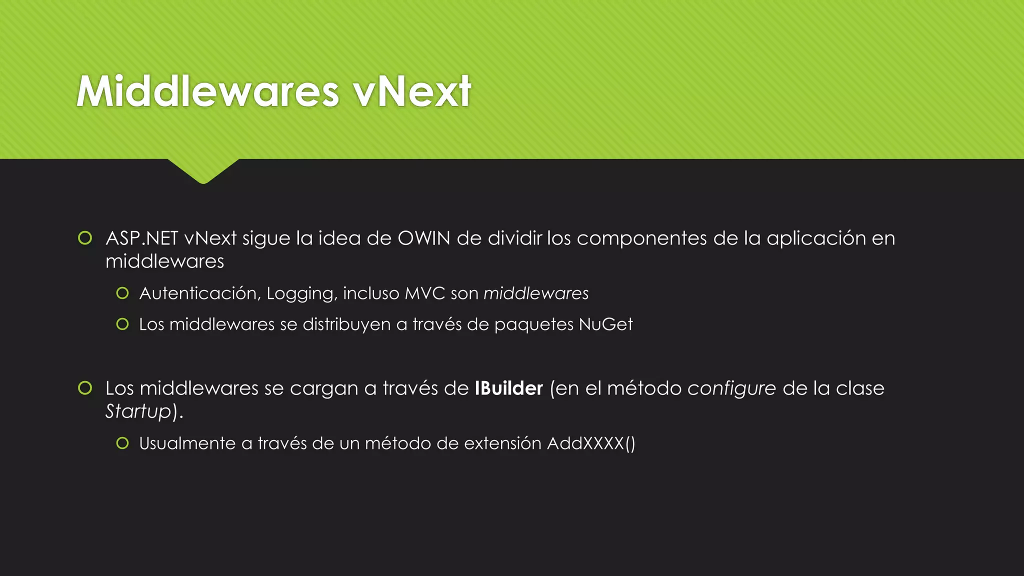 Middlewares vNext 
 ASP.NET vNext sigue la idea de OWIN de dividir los componentes de la aplicación en 
middlewares 
 Autenticación, Logging, incluso MVC son middlewares 
 Los middlewares se distribuyen a través de paquetes NuGet 
 Los middlewares se cargan a través de IBuilder (en el método configure de la clase 
Startup). 
 Usualmente a través de un método de extensión AddXXXX() 
 