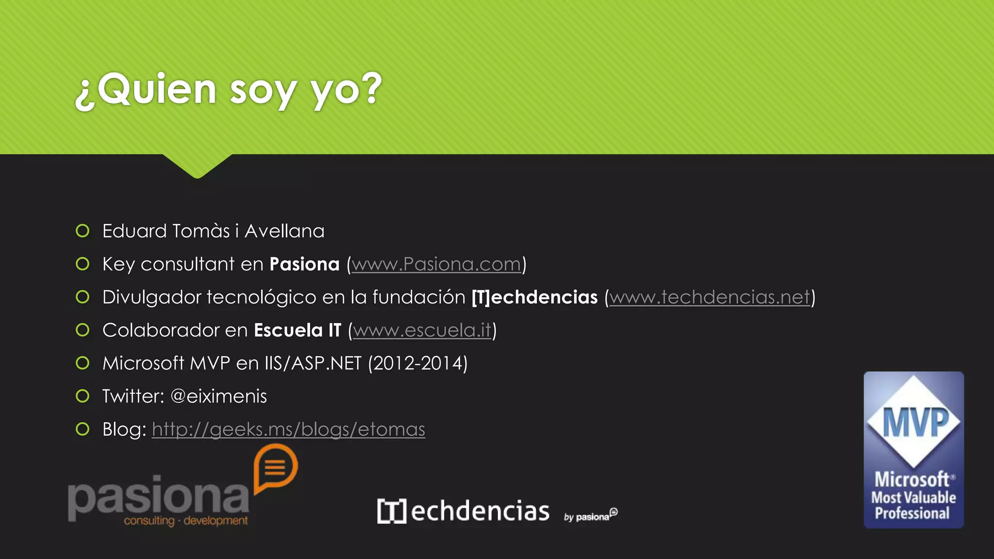 ¿Quien soy yo? 
 Eduard Tomàs i Avellana 
 Key consultant en Pasiona (www.Pasiona.com) 
 Divulgador tecnológico en la fundación [T]echdencias (www.techdencias.net) 
 Colaborador en Escuela IT (www.escuela.it) 
 Microsoft MVP en IIS/ASP.NET (2012-2014) 
 Twitter: @eiximenis 
 Blog: http://geeks.ms/blogs/etomas 
 