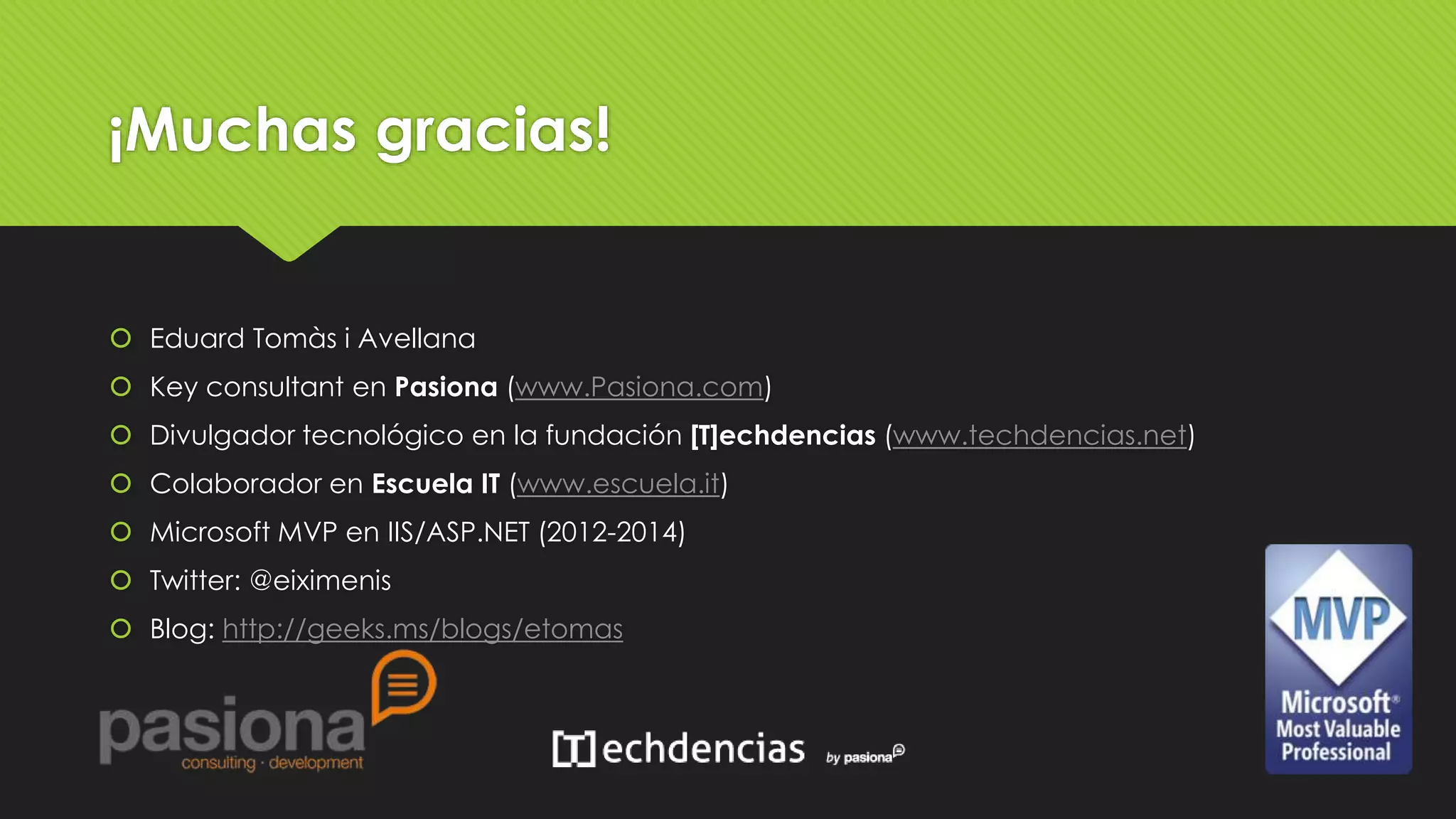 ¡Muchas gracias! 
 Eduard Tomàs i Avellana 
 Key consultant en Pasiona (www.Pasiona.com) 
 Divulgador tecnológico en la fundación [T]echdencias (www.techdencias.net) 
 Colaborador en Escuela IT (www.escuela.it) 
 Microsoft MVP en IIS/ASP.NET (2012-2014) 
 Twitter: @eiximenis 
 Blog: http://geeks.ms/blogs/etomas 
