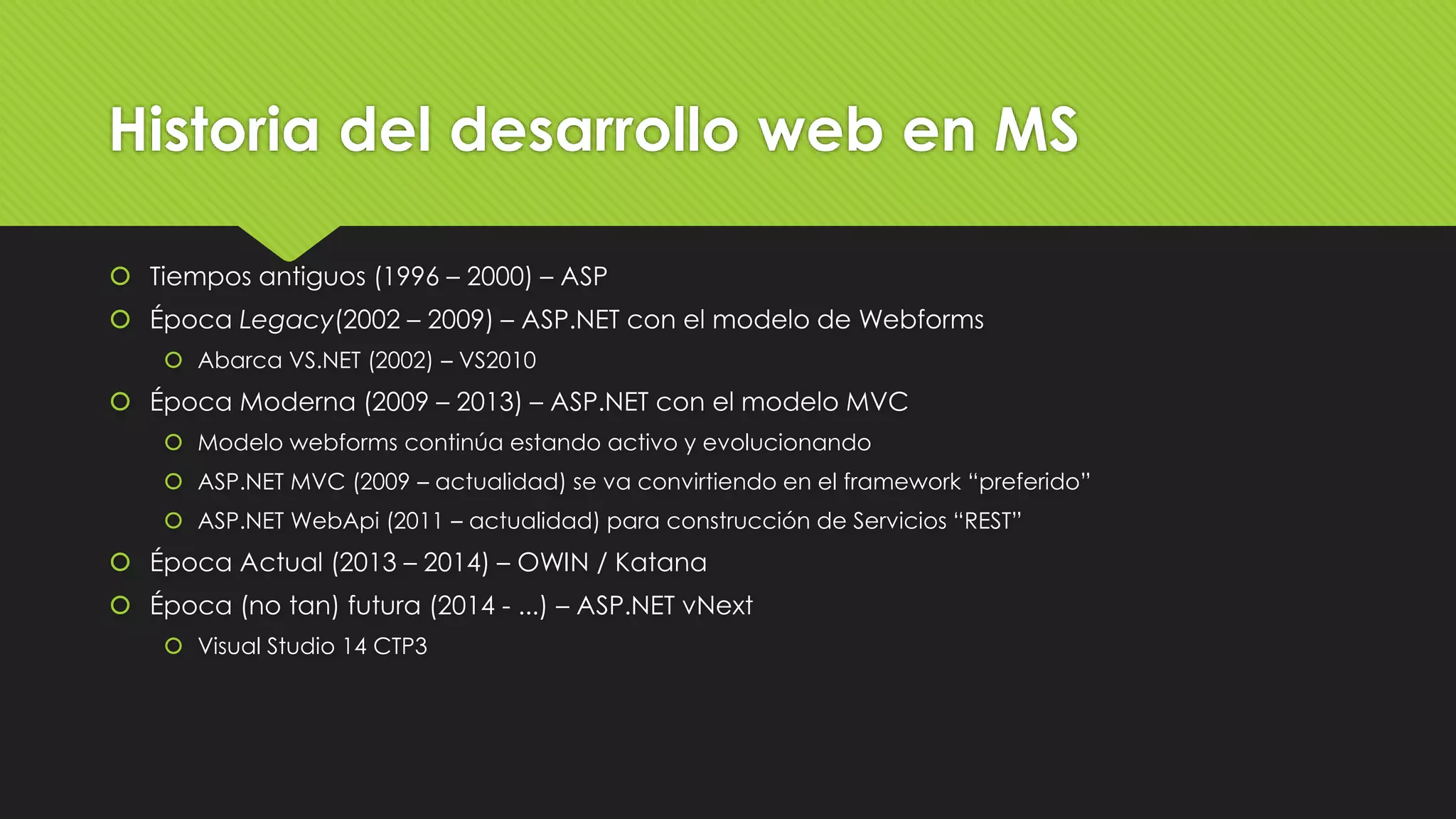 Historia del desarrollo web en MS 
 Tiempos antiguos (1996 – 2000) – ASP 
 Época Legacy(2002 – 2009) – ASP.NET con el modelo de Webforms 
 Abarca VS.NET (2002) – VS2010 
 Época Moderna (2009 – 2013) – ASP.NET con el modelo MVC 
 Modelo webforms continúa estando activo y evolucionando 
 ASP.NET MVC (2009 – actualidad) se va convirtiendo en el framework “preferido” 
 ASP.NET WebApi (2011 – actualidad) para construcción de Servicios “REST” 
 Época Actual (2013 – 2014) – OWIN / Katana 
 Época (no tan) futura (2014 - ...) – ASP.NET vNext 
 Visual Studio 14 CTP3 
 