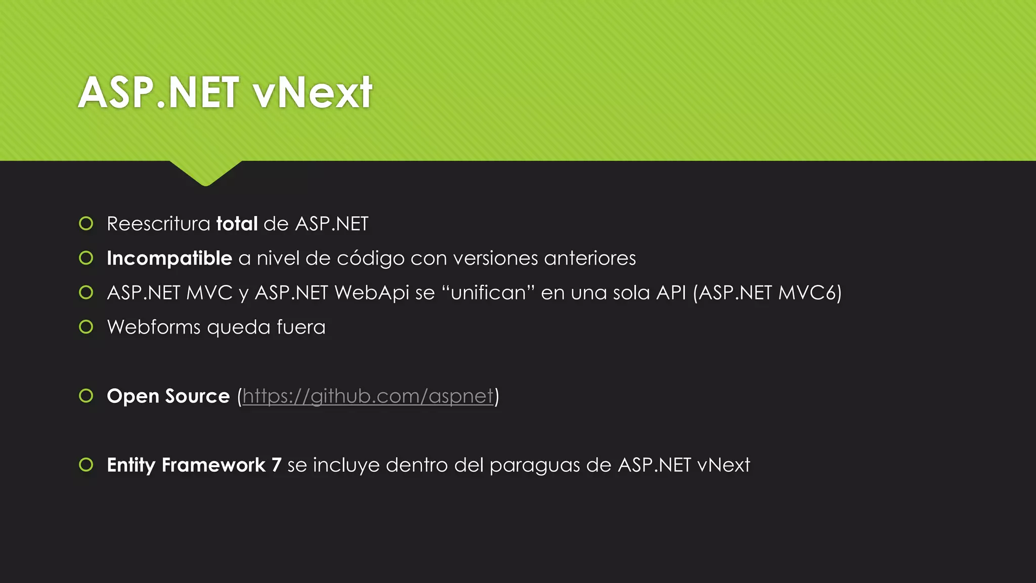 ASP.NET vNext 
 Reescritura total de ASP.NET 
 Incompatible a nivel de código con versiones anteriores 
 ASP.NET MVC y ASP.NET WebApi se “unifican” en una sola API (ASP.NET MVC6) 
 Webforms queda fuera 
 Open Source (https://github.com/aspnet) 
 Entity Framework 7 se incluye dentro del paraguas de ASP.NET vNext 
 
