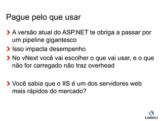 Globalcode – Open4education 
Pague pelo que usar 
A versão atual do ASP.NET te obriga a passar por 
um pipeline gigantesco 
Isso impacta desempenho 
No vNext você vai escolher o que vai usar, e o que 
não for carregado não traz overhead 
Você sabia que o IIS é um dos servidores web 
mais rápidos do mercado? 
 