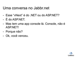 Globalcode – Open4education 
Uma conversa no Jabbr.net 
- Esse “vNext” é do .NET ou do ASP.NET? 
- É do ASP.NET. 
- Mas tem uma app console lá. Console, não é 
ASP.NET! 
- Porque não? 
- Ok, você venceu. 
 